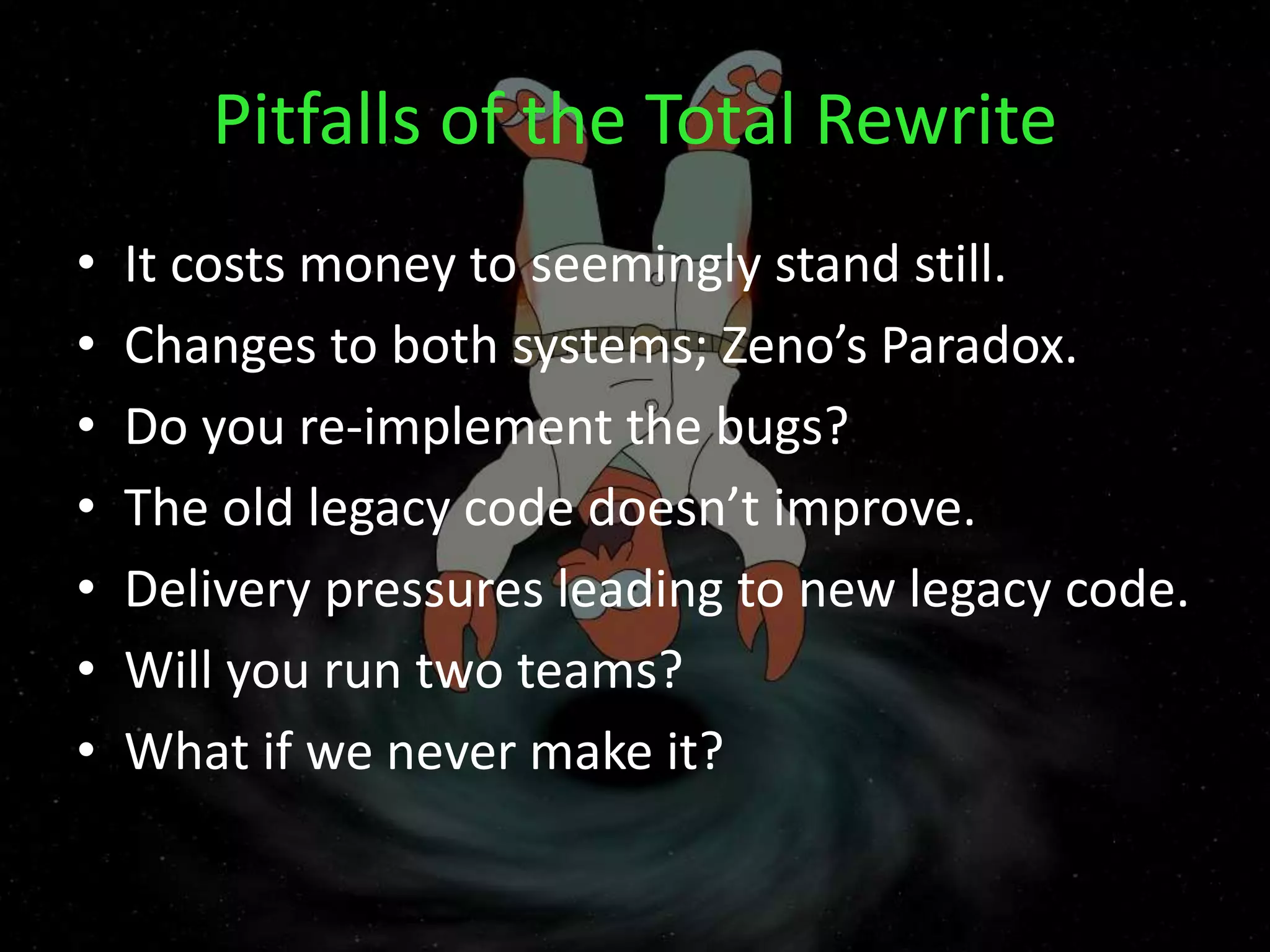 Pitfalls of the Total Rewrite
• It costs money to seemingly stand still.
• Changes to both systems; Zeno’s Paradox.
• Do you re-implement the bugs?
• The old legacy code doesn’t improve.
• Delivery pressures leading to new legacy code.
• Will you run two teams?
• What if we never make it?
 