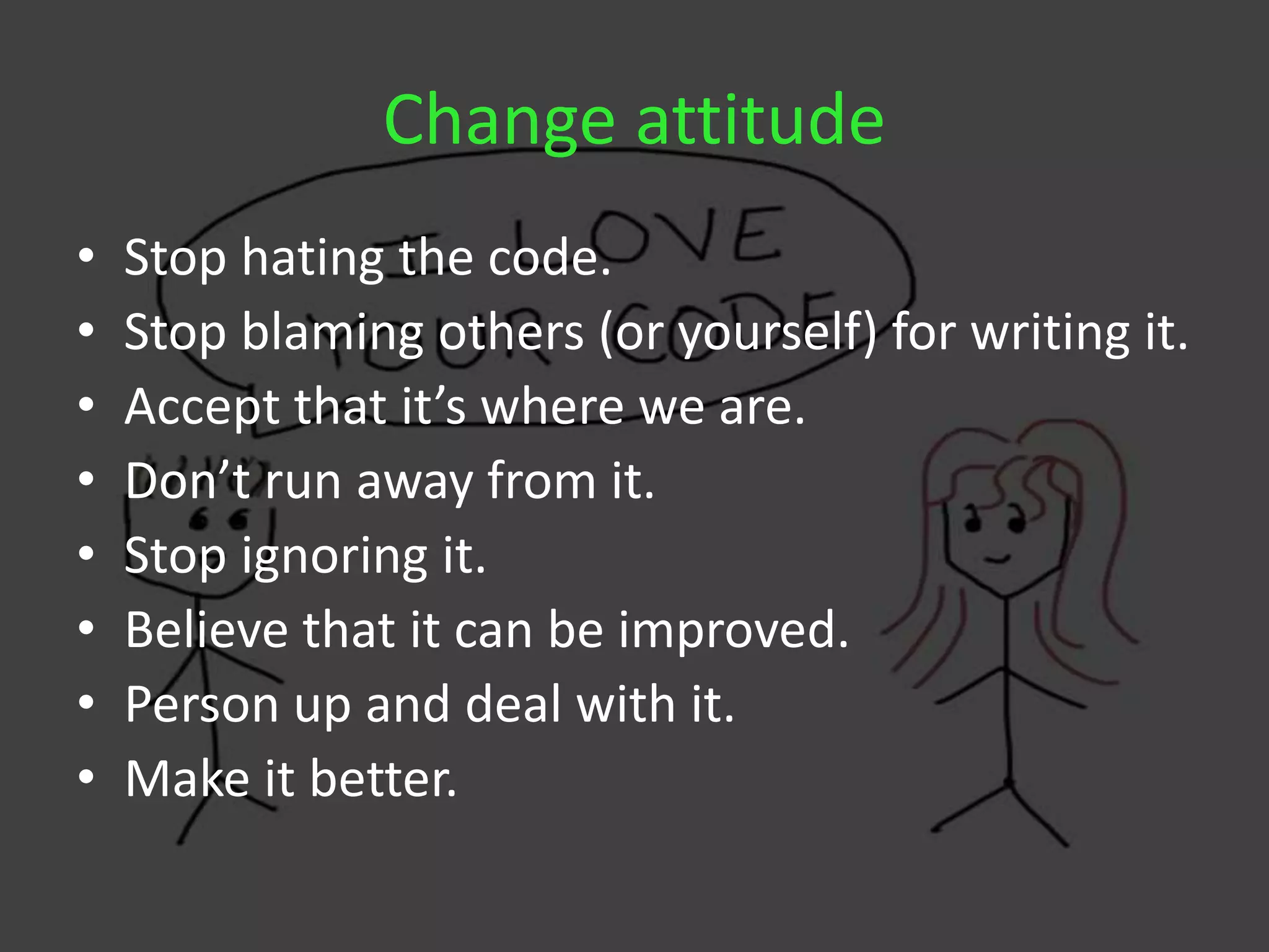 Change attitude
• Stop hating the code.
• Stop blaming others (or yourself) for writing it.
• Accept that it’s where we are.
• Don’t run away from it.
• Stop ignoring it.
• Believe that it can be improved.
• Person up and deal with it.
• Make it better.
 