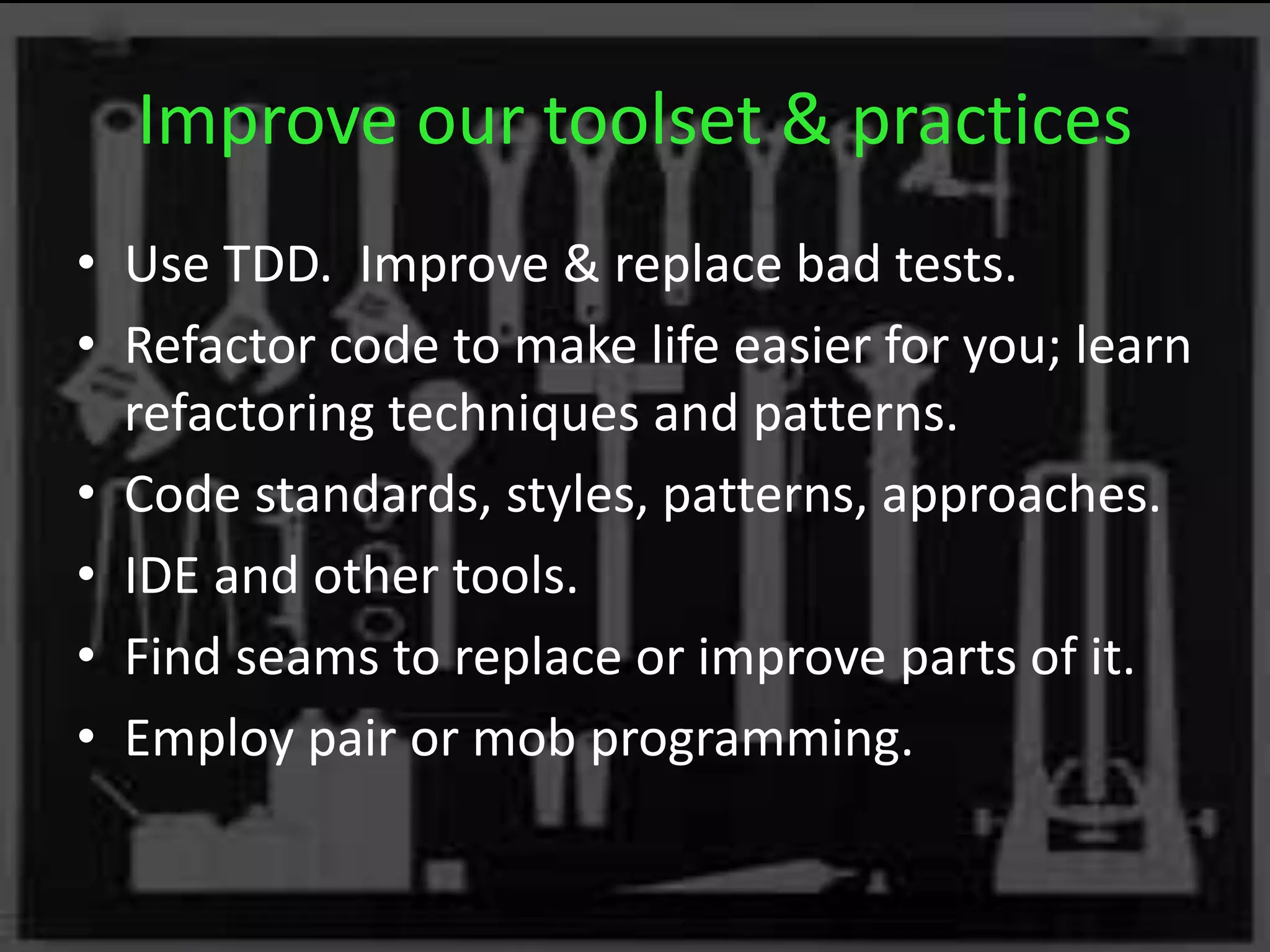 Improve our toolset & practices
• Use TDD. Improve & replace bad tests.
• Refactor code to make life easier for you; learn
refactoring techniques and patterns.
• Code standards, styles, patterns, approaches.
• IDE and other tools.
• Find seams to replace or improve parts of it.
• Employ pair or mob programming.
 