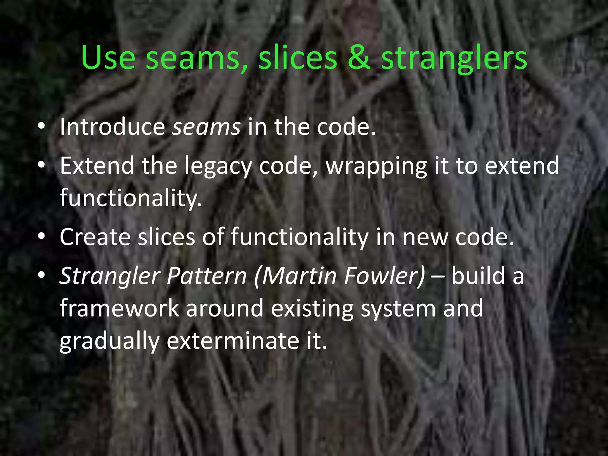 Use seams, slices & stranglers
• Introduce seams in the code.
• Extend the legacy code, wrapping it to extend
functionality.
• Create slices of functionality in new code.
• Strangler Pattern (Martin Fowler) – build a
framework around existing system and
gradually exterminate it.
 