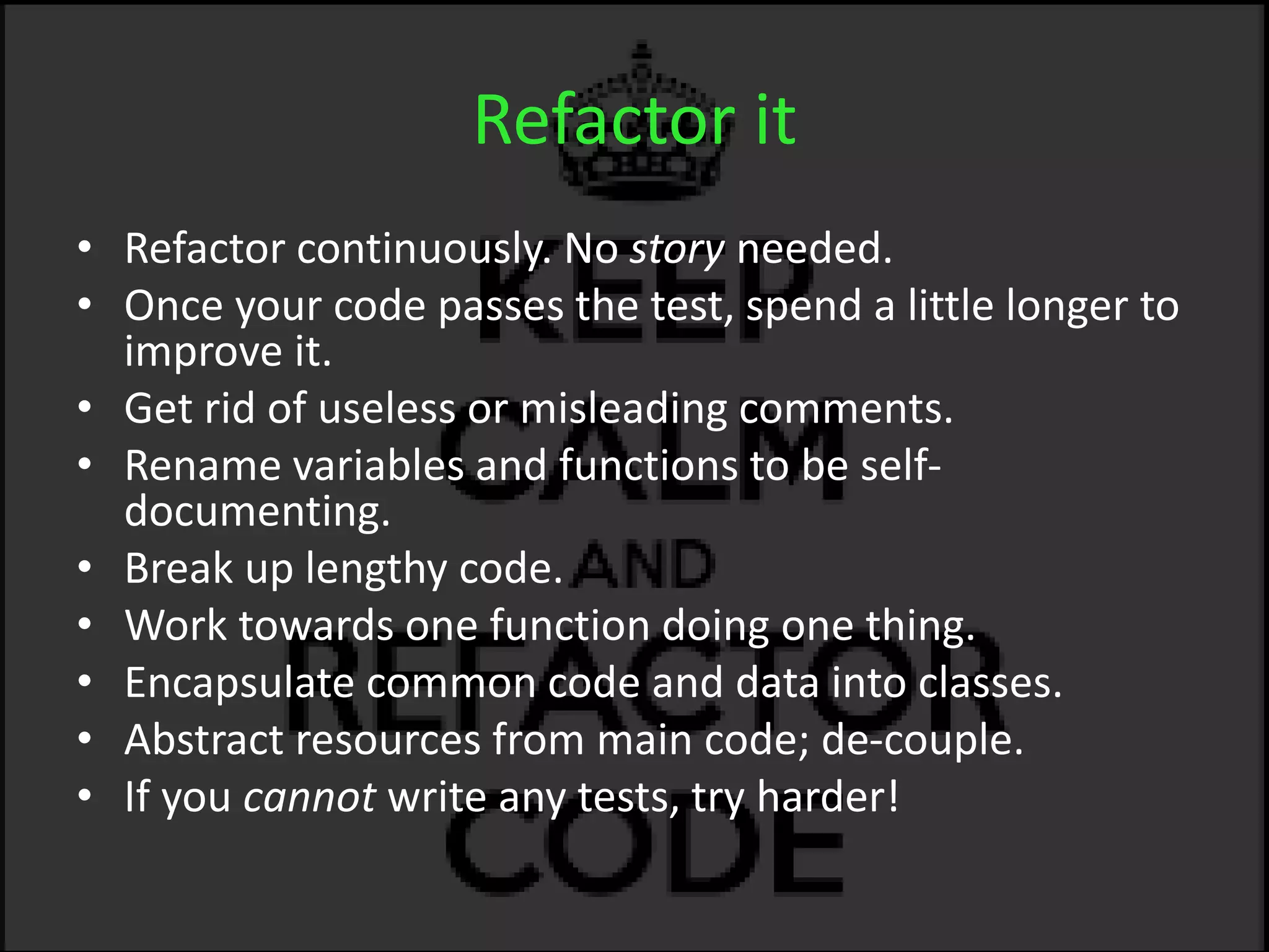 Refactor it
• Refactor continuously. No story needed.
• Once your code passes the test, spend a little longer to
improve it.
• Get rid of useless or misleading comments.
• Rename variables and functions to be self-
documenting.
• Break up lengthy code.
• Work towards one function doing one thing.
• Encapsulate common code and data into classes.
• Abstract resources from main code; de-couple.
• If you cannot write any tests, try harder!
 
