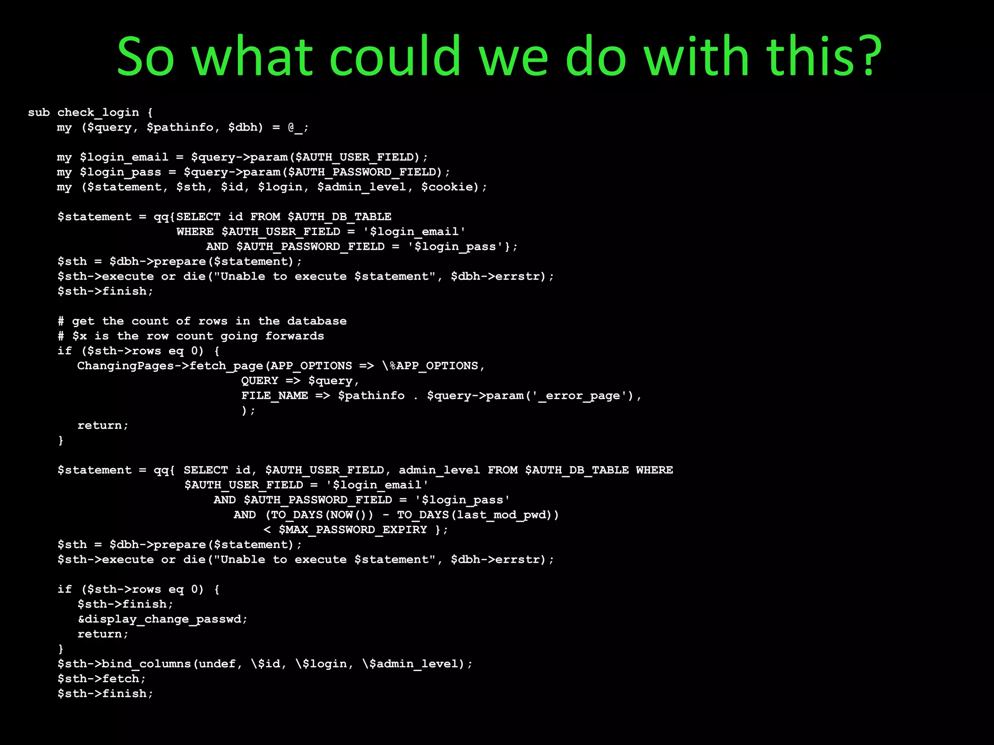 sub check_login {
my ($query, $pathinfo, $dbh) = @_;
my $login_email = $query->param($AUTH_USER_FIELD);
my $login_pass = $query->param($AUTH_PASSWORD_FIELD);
my ($statement, $sth, $id, $login, $admin_level, $cookie);
$statement = qq{SELECT id FROM $AUTH_DB_TABLE
WHERE $AUTH_USER_FIELD = '$login_email'
AND $AUTH_PASSWORD_FIELD = '$login_pass'};
$sth = $dbh->prepare($statement);
$sth->execute or die("Unable to execute $statement", $dbh->errstr);
$sth->finish;
# get the count of rows in the database
# $x is the row count going forwards
if ($sth->rows eq 0) {
ChangingPages->fetch_page(APP_OPTIONS => %APP_OPTIONS,
QUERY => $query,
FILE_NAME => $pathinfo . $query->param('_error_page'),
);
return;
}
$statement = qq{ SELECT id, $AUTH_USER_FIELD, admin_level FROM $AUTH_DB_TABLE WHERE
$AUTH_USER_FIELD = '$login_email'
AND $AUTH_PASSWORD_FIELD = '$login_pass'
AND (TO_DAYS(NOW()) - TO_DAYS(last_mod_pwd))
< $MAX_PASSWORD_EXPIRY };
$sth = $dbh->prepare($statement);
$sth->execute or die("Unable to execute $statement", $dbh->errstr);
if ($sth->rows eq 0) {
$sth->finish;
&display_change_passwd;
return;
}
$sth->bind_columns(undef, $id, $login, $admin_level);
$sth->fetch;
$sth->finish;
So what could we do with this?
 