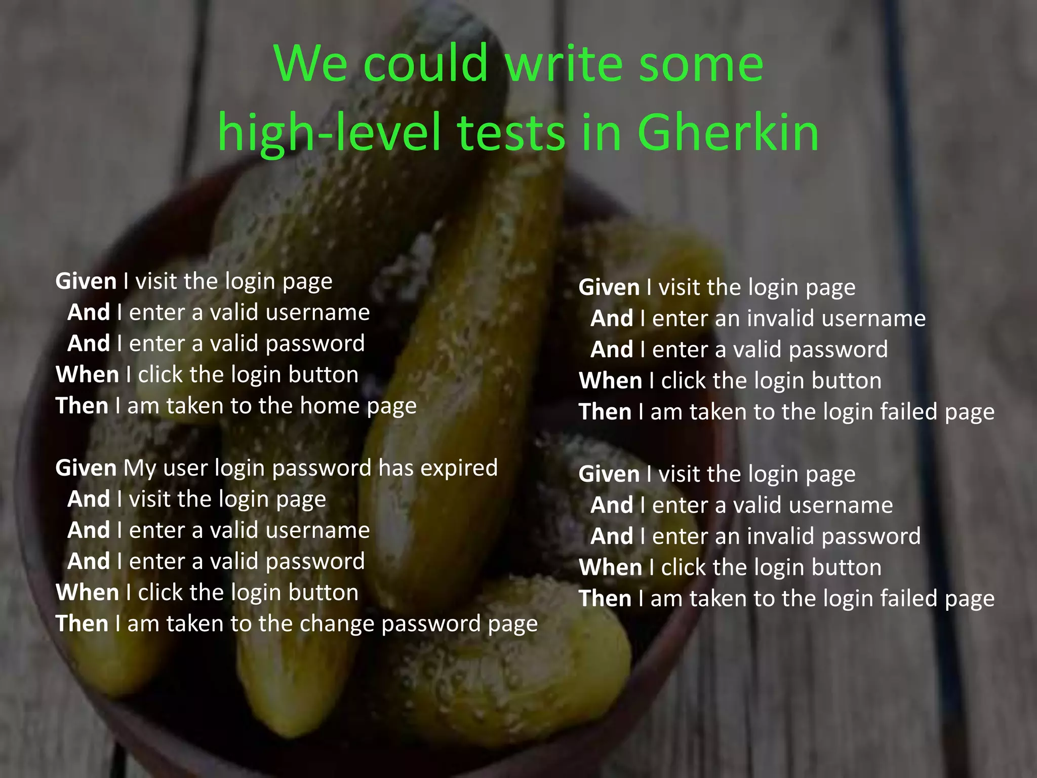 We could write some
high-level tests in Gherkin
Given I visit the login page
And I enter a valid username
And I enter a valid password
When I click the login button
Then I am taken to the home page
Given My user login password has expired
And I visit the login page
And I enter a valid username
And I enter a valid password
When I click the login button
Then I am taken to the change password page
Given I visit the login page
And I enter an invalid username
And I enter a valid password
When I click the login button
Then I am taken to the login failed page
Given I visit the login page
And I enter a valid username
And I enter an invalid password
When I click the login button
Then I am taken to the login failed page
 