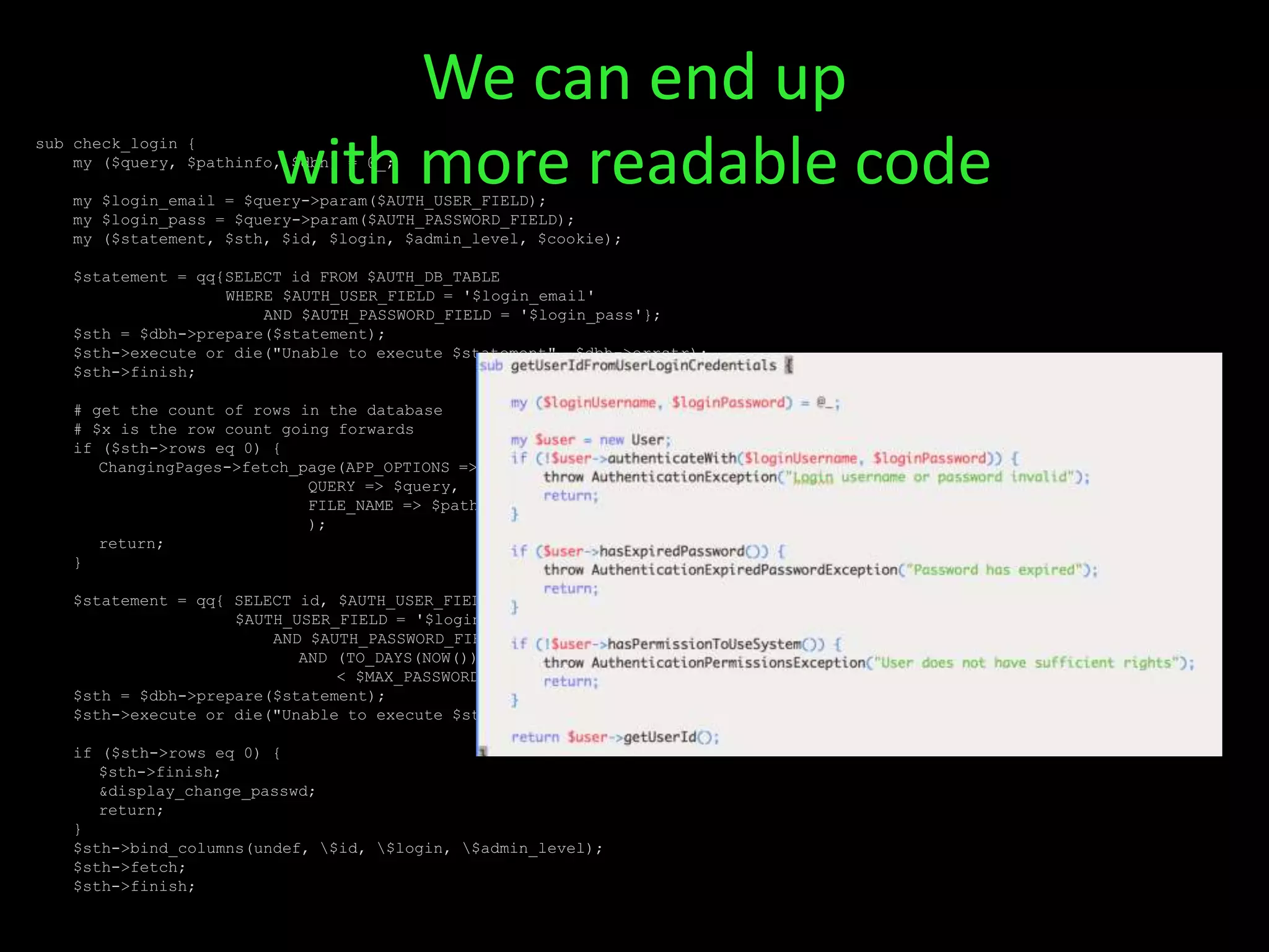 sub check_login {
my ($query, $pathinfo, $dbh) = @_;
my $login_email = $query->param($AUTH_USER_FIELD);
my $login_pass = $query->param($AUTH_PASSWORD_FIELD);
my ($statement, $sth, $id, $login, $admin_level, $cookie);
$statement = qq{SELECT id FROM $AUTH_DB_TABLE
WHERE $AUTH_USER_FIELD = '$login_email'
AND $AUTH_PASSWORD_FIELD = '$login_pass'};
$sth = $dbh->prepare($statement);
$sth->execute or die("Unable to execute $statement", $dbh->errstr);
$sth->finish;
# get the count of rows in the database
# $x is the row count going forwards
if ($sth->rows eq 0) {
ChangingPages->fetch_page(APP_OPTIONS => %APP_OPTIONS,
QUERY => $query,
FILE_NAME => $pathinfo . $query->param('_error_page'),
);
return;
}
$statement = qq{ SELECT id, $AUTH_USER_FIELD, admin_level FROM $AUTH_DB_TABLE WHERE
$AUTH_USER_FIELD = '$login_email'
AND $AUTH_PASSWORD_FIELD = '$login_pass'
AND (TO_DAYS(NOW()) - TO_DAYS(last_mod_pwd))
< $MAX_PASSWORD_EXPIRY };
$sth = $dbh->prepare($statement);
$sth->execute or die("Unable to execute $statement", $dbh->errstr);
if ($sth->rows eq 0) {
$sth->finish;
&display_change_passwd;
return;
}
$sth->bind_columns(undef, $id, $login, $admin_level);
$sth->fetch;
$sth->finish;
We can end up
with more readable code
 