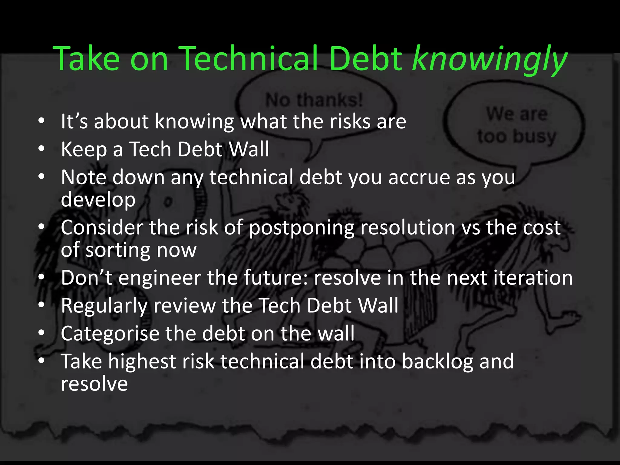 Take on Technical Debt knowingly
• It’s about knowing what the risks are
• Keep a Tech Debt Wall
• Note down any technical debt you accrue as you
develop
• Consider the risk of postponing resolution vs the cost
of sorting now
• Don’t engineer the future: resolve in the next iteration
• Regularly review the Tech Debt Wall
• Categorise the debt on the wall
• Take highest risk technical debt into backlog and
resolve
 