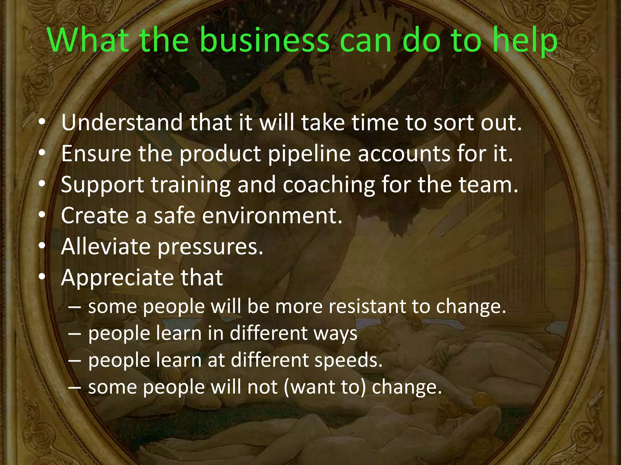What the business can do to help
• Understand that it will take time to sort out.
• Ensure the product pipeline accounts for it.
• Support training and coaching for the team.
• Create a safe environment.
• Alleviate pressures.
• Appreciate that
– some people will be more resistant to change.
– people learn in different ways
– people learn at different speeds.
– some people will not (want to) change.
 