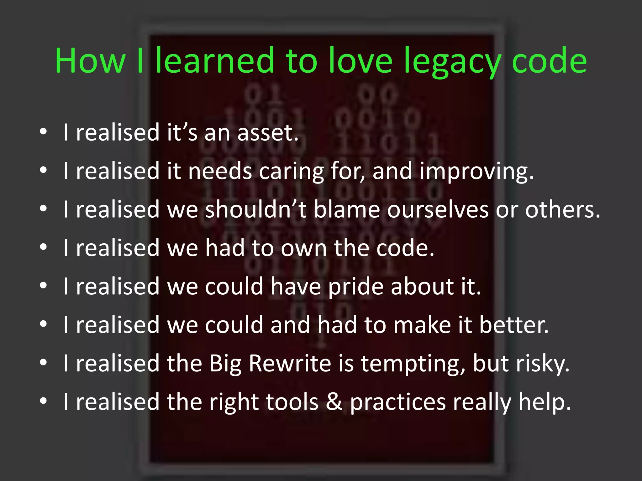 How I learned to love legacy code
• I realised it’s an asset.
• I realised it needs caring for, and improving.
• I realised we shouldn’t blame ourselves or others.
• I realised we had to own the code.
• I realised we could have pride about it.
• I realised we could and had to make it better.
• I realised the Big Rewrite is tempting, but risky.
• I realised the right tools & practices really help.
 