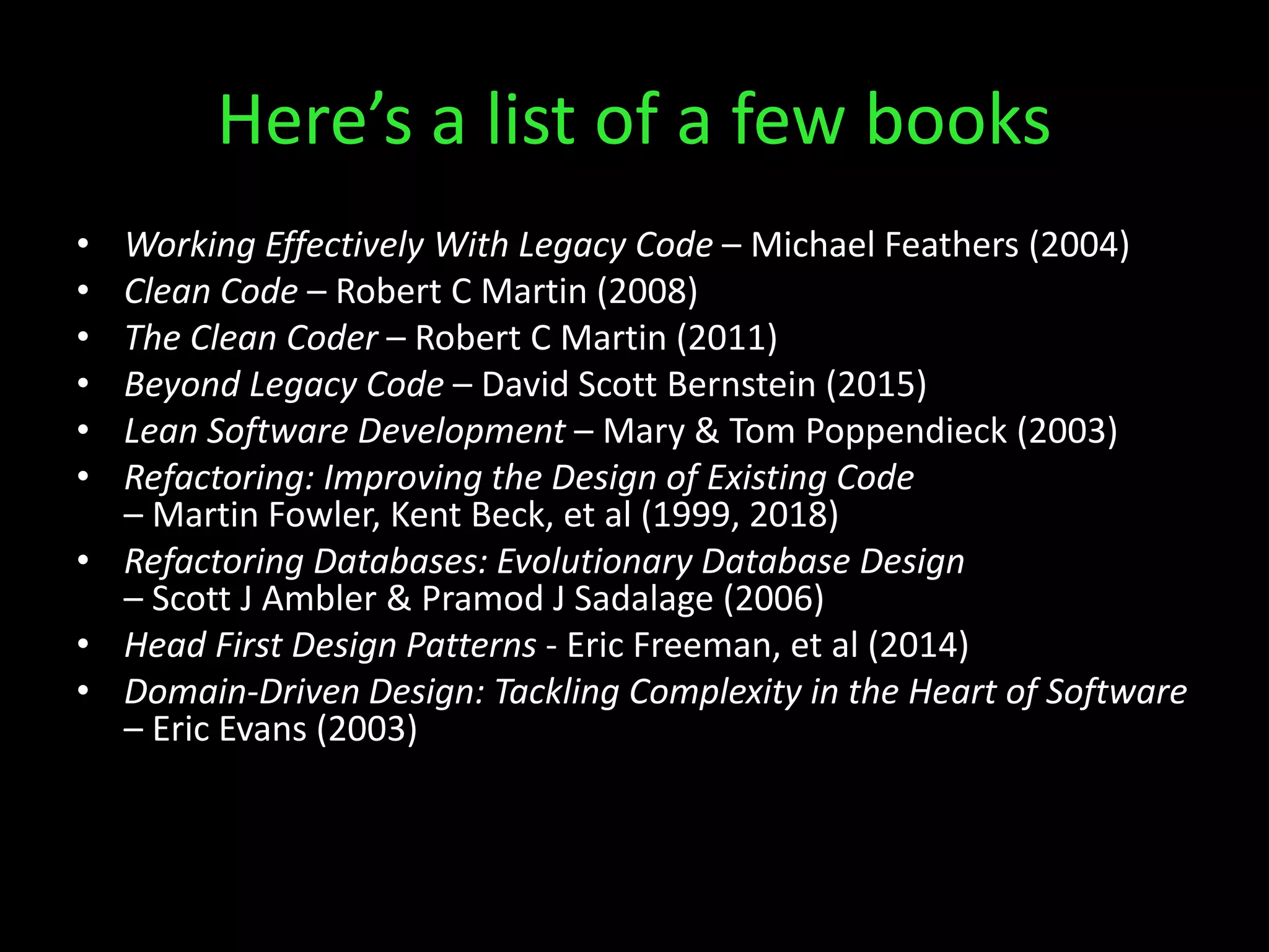 Here’s a list of a few books
• Working Effectively With Legacy Code – Michael Feathers (2004)
• Clean Code – Robert C Martin (2008)
• The Clean Coder – Robert C Martin (2011)
• Beyond Legacy Code – David Scott Bernstein (2015)
• Lean Software Development – Mary & Tom Poppendieck (2003)
• Refactoring: Improving the Design of Existing Code
– Martin Fowler, Kent Beck, et al (1999, 2018)
• Refactoring Databases: Evolutionary Database Design
– Scott J Ambler & Pramod J Sadalage (2006)
• Head First Design Patterns - Eric Freeman, et al (2014)
• Domain-Driven Design: Tackling Complexity in the Heart of Software
– Eric Evans (2003)
 