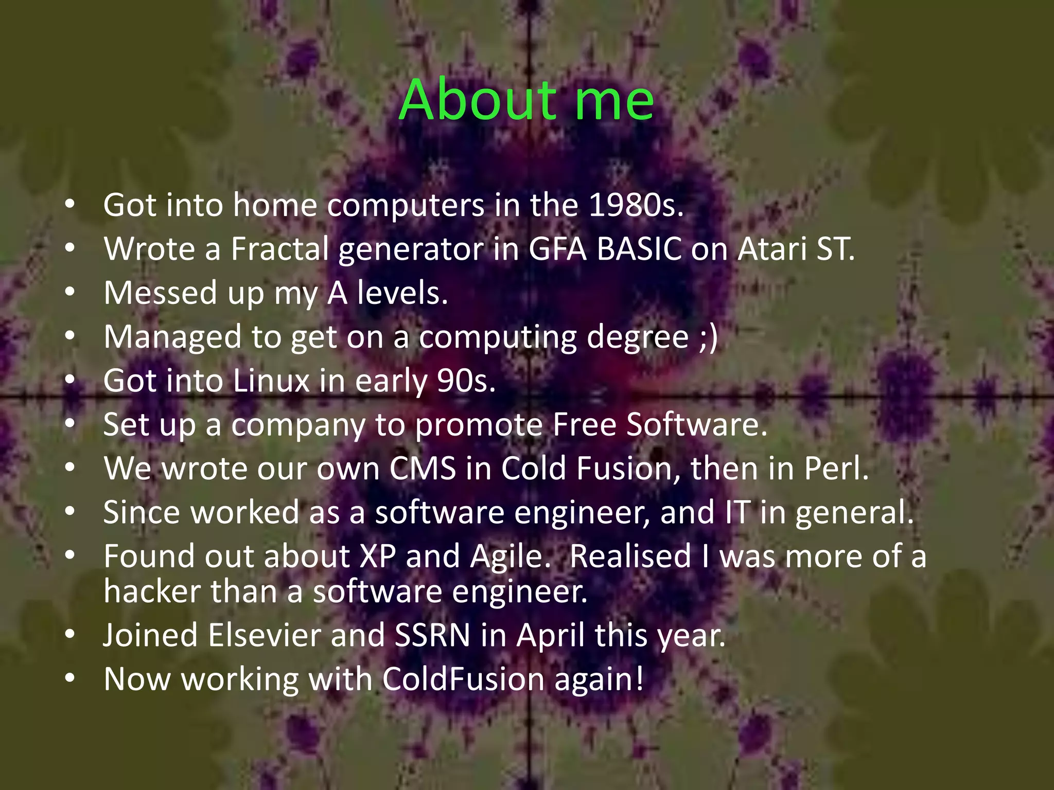 About me
• Got into home computers in the 1980s.
• Wrote a Fractal generator in GFA BASIC on Atari ST.
• Messed up my A levels.
• Managed to get on a computing degree ;)
• Got into Linux in early 90s.
• Set up a company to promote Free Software.
• We wrote our own CMS in Cold Fusion, then in Perl.
• Since worked as a software engineer, and IT in general.
• Found out about XP and Agile. Realised I was more of a
hacker than a software engineer.
• Joined Elsevier and SSRN in April this year.
• Now working with ColdFusion again!
 