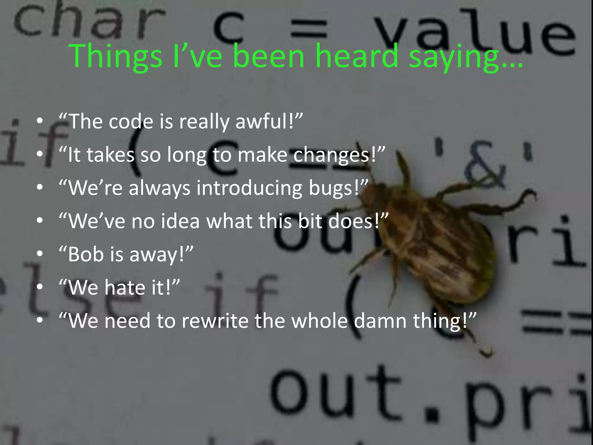 Things I’ve been heard saying…
• “The code is really awful!”
• “It takes so long to make changes!”
• “We’re always introducing bugs!”
• “We’ve no idea what this bit does!”
• “Bob is away!”
• “We hate it!”
• “We need to rewrite the whole damn thing!”
 