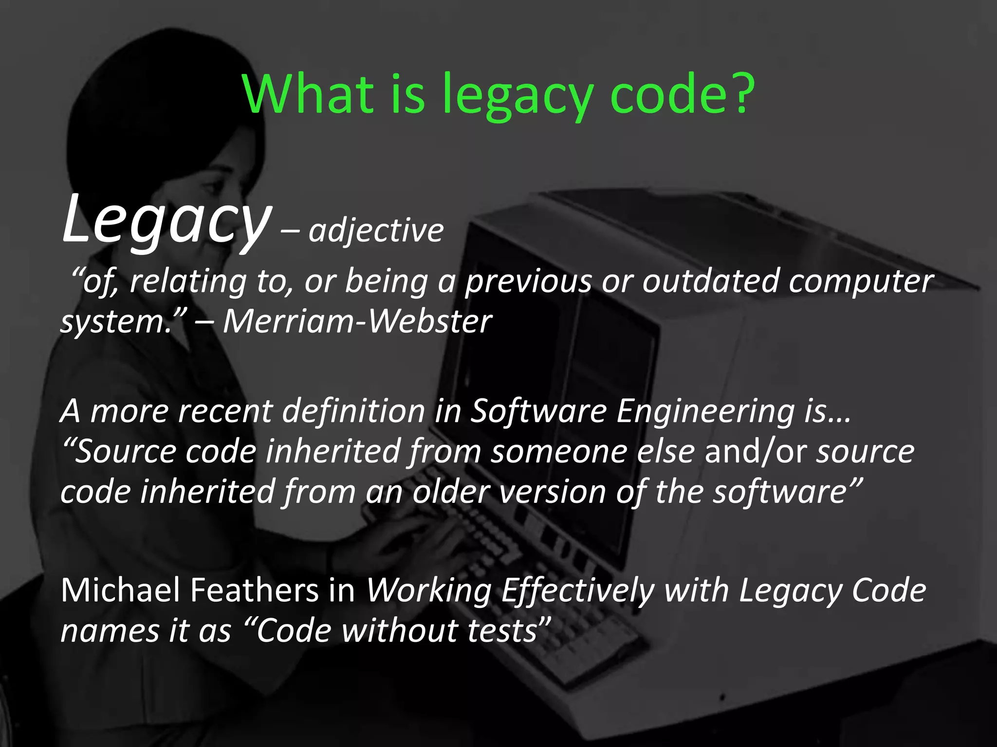 What is legacy code?
Legacy– adjective
“of, relating to, or being a previous or outdated computer
system.” – Merriam-Webster
A more recent definition in Software Engineering is…
“Source code inherited from someone else and/or source
code inherited from an older version of the software”
Michael Feathers in Working Effectively with Legacy Code
names it as “Code without tests”
 