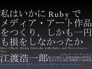 私はいかに Ruby で メディア・アート作品 をつくり，しかも一円 も損をしなかったか ,[object Object],[object Object],[object Object],江渡浩一郎 How I Made Media Artworks with Ruby and Never Lost a Yen Kouichirou Eto, AIST, u-tokyo, Media Artist, Rubyist. 