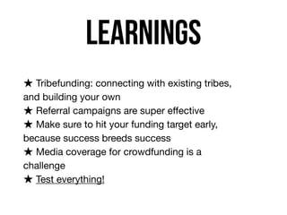 learnings
★ Tribefunding: connecting with existing tribes,
and building your own

★ Referral campaigns are super eﬀective

★ Make sure to hit your funding target early,
because success breeds success

★ Media coverage for crowdfunding is a
challenge

★ Test everything!
 