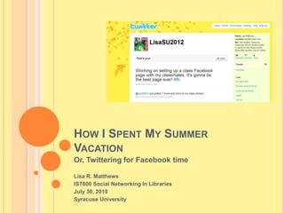 How I Spent My Summer Vacation Or, Twittering for Facebook time Lisa R. Matthews IST600 Social Networking In Libraries  July 30, 2010 Syracuse University  
