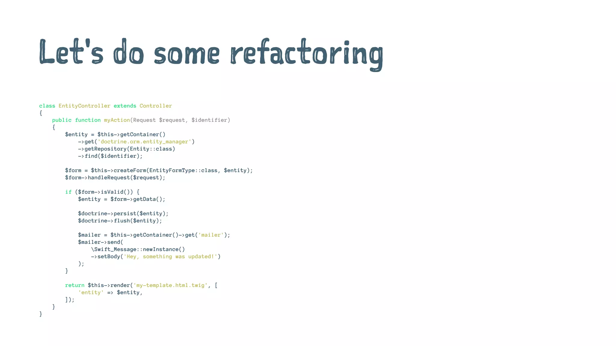 Let's do some refactoring
class EntityController extends Controller
{
public function myAction(Request $request, $identifier)
{
$entity = $this->getContainer()
->get('doctrine.orm.entity_manager')
->getRepository(Entity::class)
->find($identifier);
$form = $this->createForm(EntityFormType::class, $entity);
$form->handleRequest($request);
if ($form->isValid()) {
$entity = $form->getData();
$doctrine->persist($entity);
$doctrine->flush($entity);
$mailer = $this->getContainer()->get('mailer');
$mailer->send(
Swift_Message::newInstance()
->setBody('Hey, something was updated!')
);
}
return $this->render('my-template.html.twig', [
'entity' => $entity,
]);
}
}
 