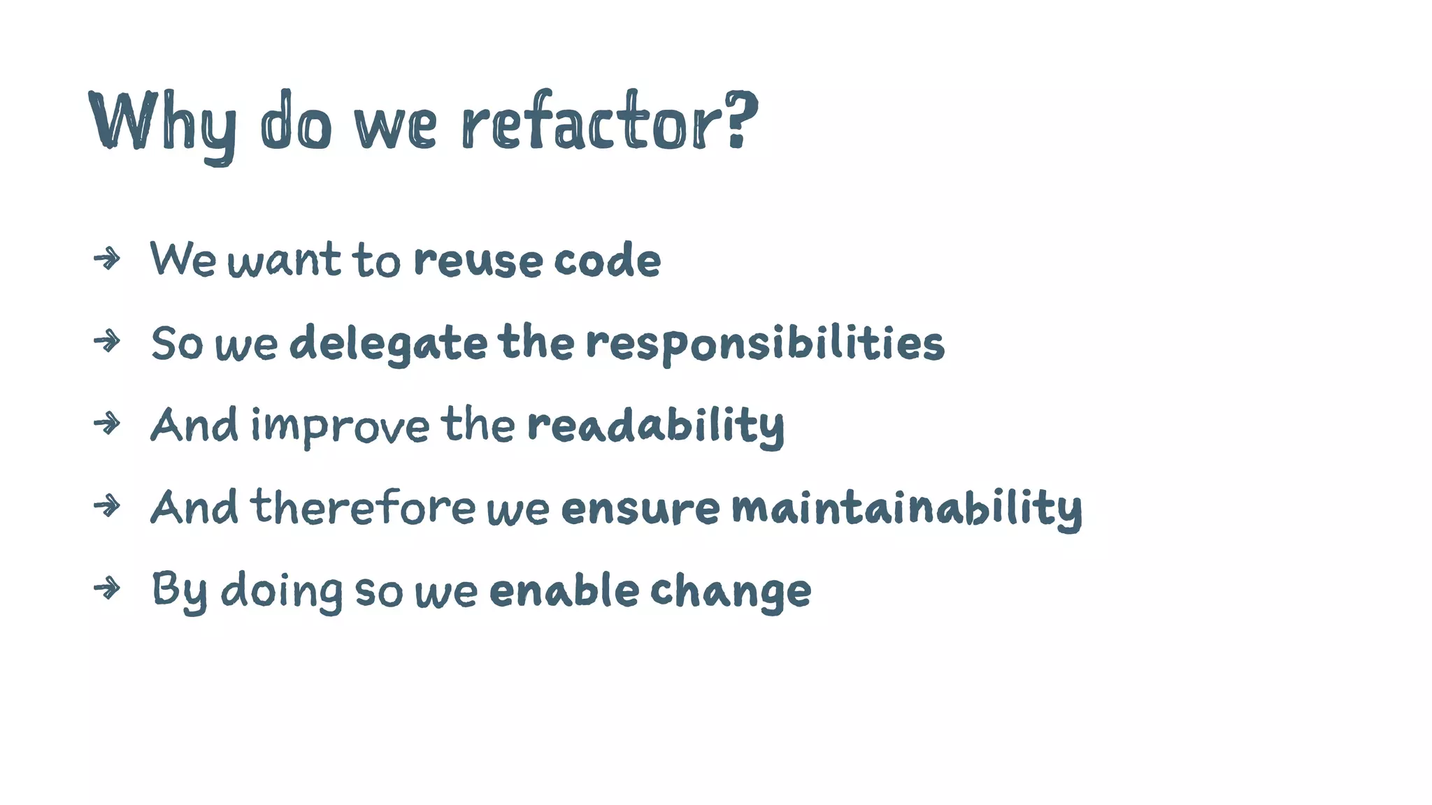 Why do we refactor?
4 We want to reuse code
4 So we delegate the responsibilities
4 And improve the readability
4 And therefore we ensure maintainability
4 By doing so we enable change
 