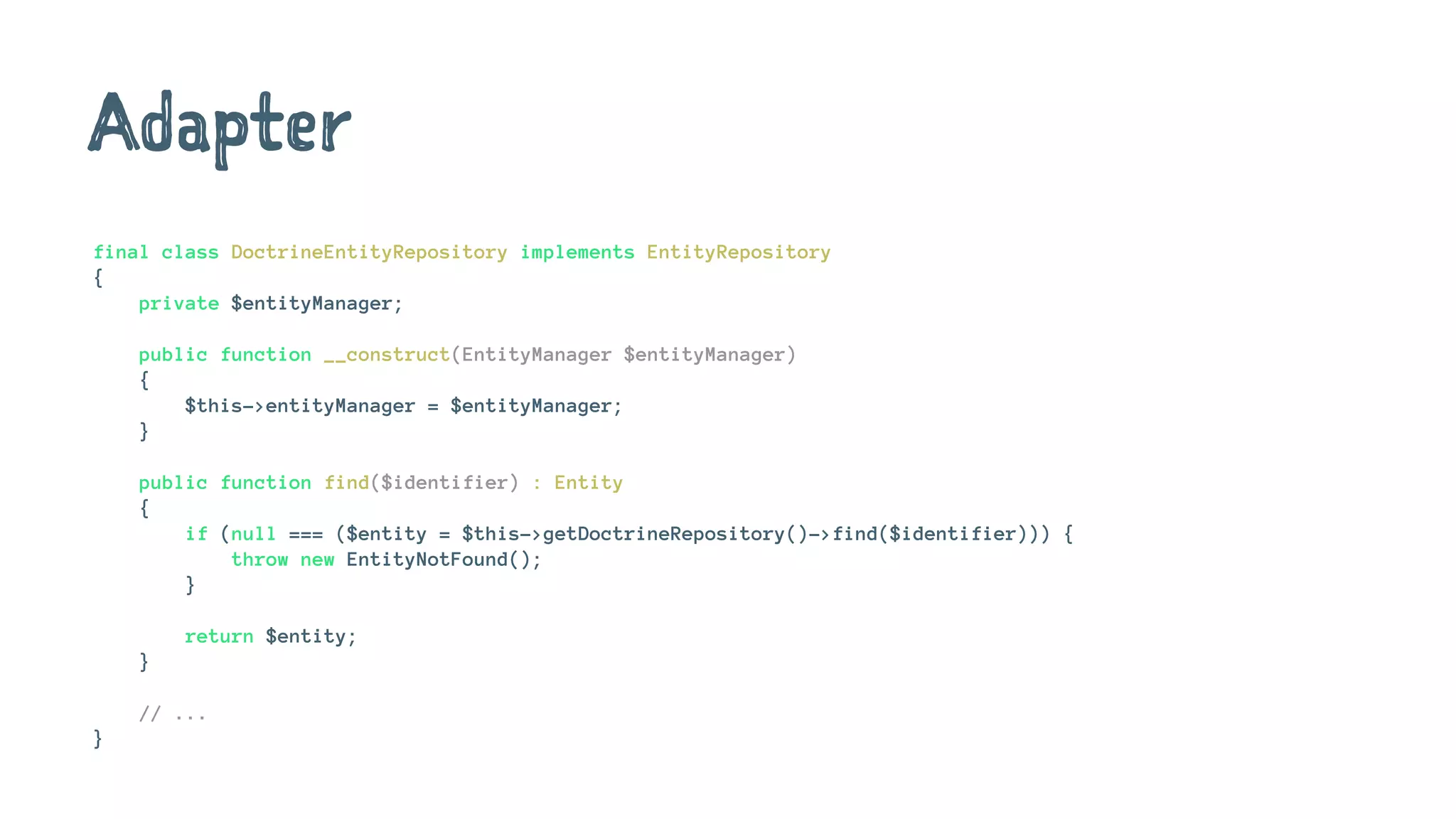 Adapter
final class DoctrineEntityRepository implements EntityRepository
{
private $entityManager;
public function __construct(EntityManager $entityManager)
{
$this->entityManager = $entityManager;
}
public function find($identifier) : Entity
{
if (null === ($entity = $this->getDoctrineRepository()->find($identifier))) {
throw new EntityNotFound();
}
return $entity;
}
// ...
}
 