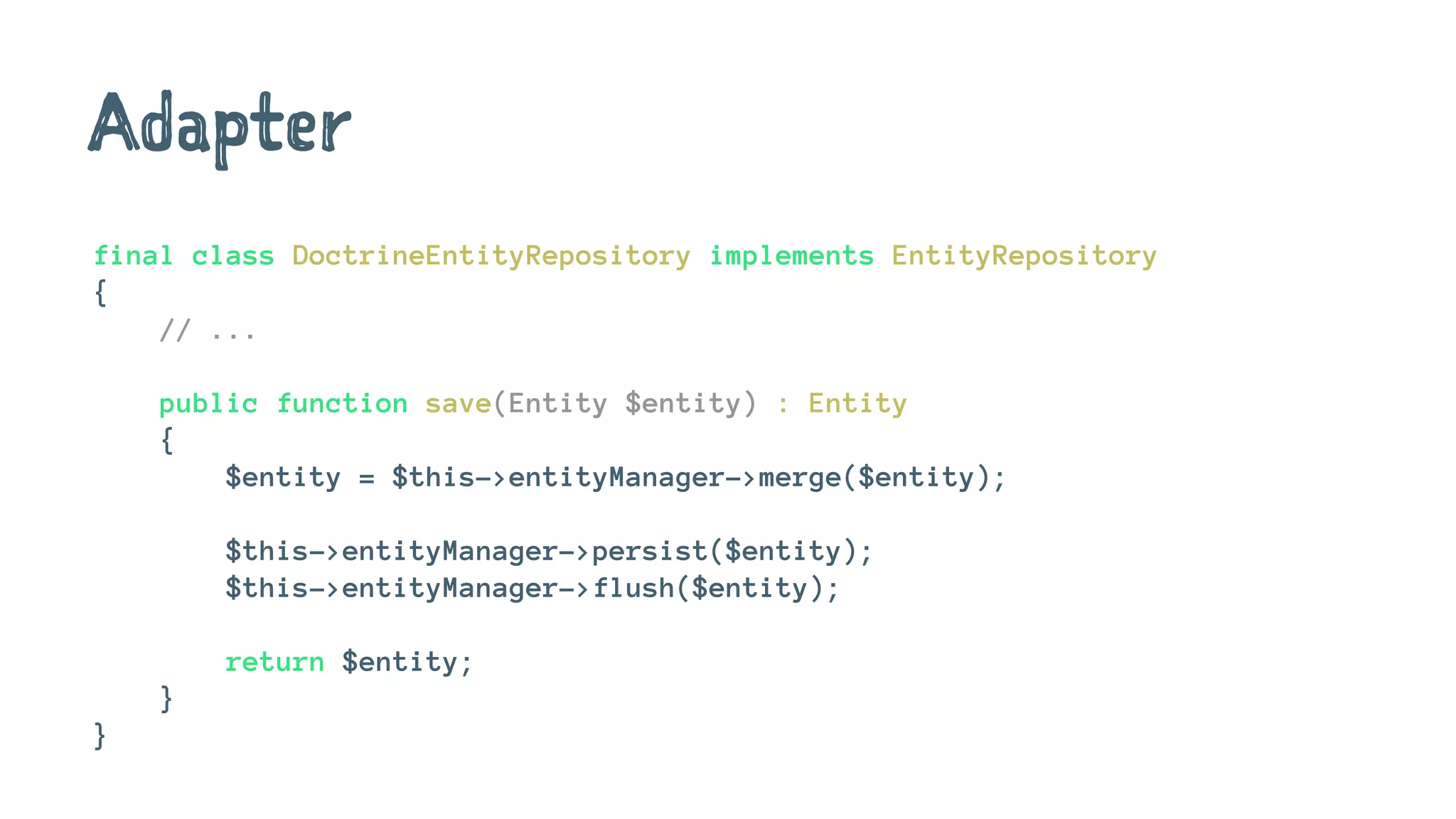 Adapter
final class DoctrineEntityRepository implements EntityRepository
{
// ...
public function save(Entity $entity) : Entity
{
$entity = $this->entityManager->merge($entity);
$this->entityManager->persist($entity);
$this->entityManager->flush($entity);
return $entity;
}
}
 