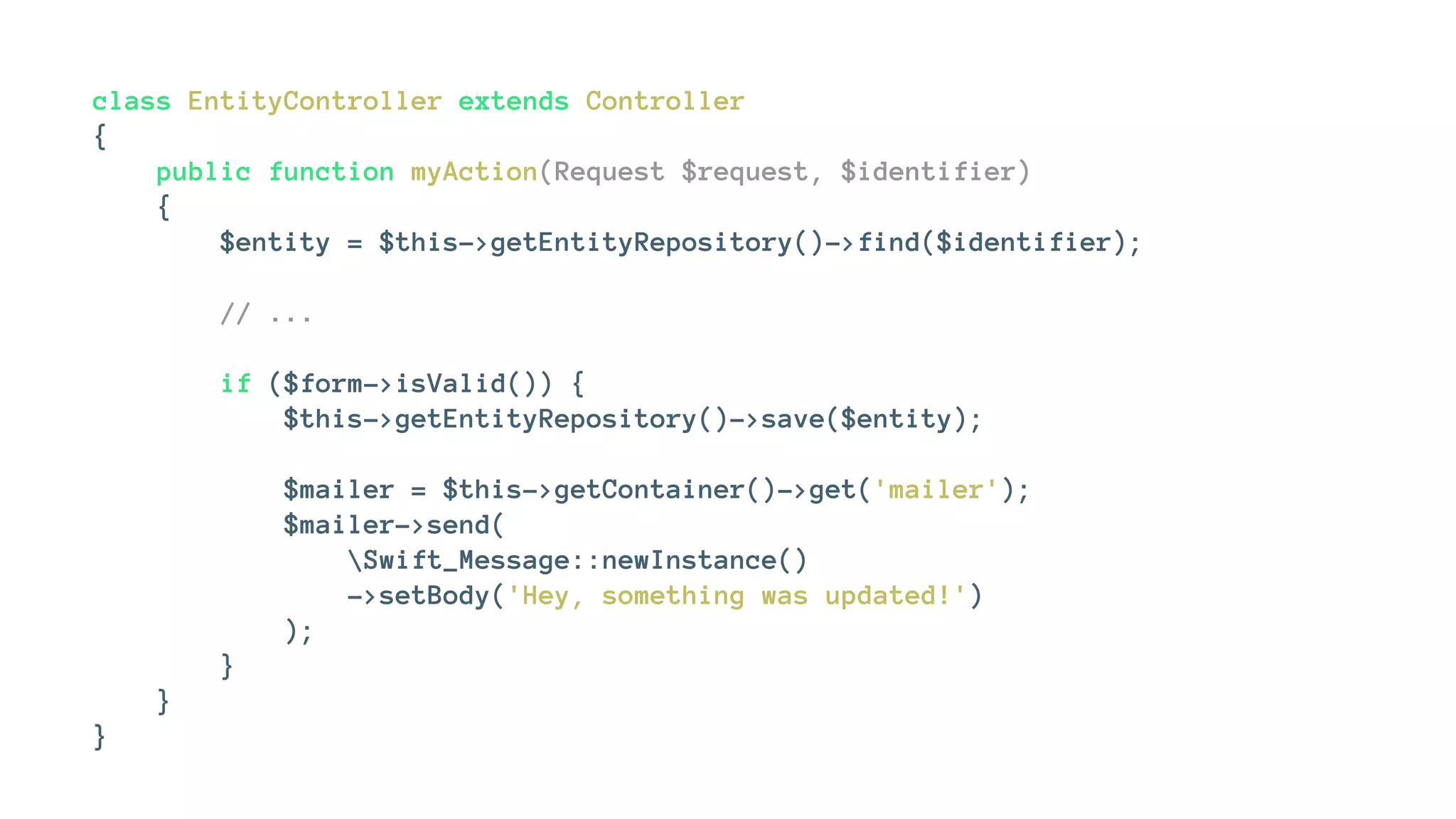 class EntityController extends Controller
{
public function myAction(Request $request, $identifier)
{
$entity = $this->getEntityRepository()->find($identifier);
// ...
if ($form->isValid()) {
$this->getEntityRepository()->save($entity);
$mailer = $this->getContainer()->get('mailer');
$mailer->send(
Swift_Message::newInstance()
->setBody('Hey, something was updated!')
);
}
}
}
 