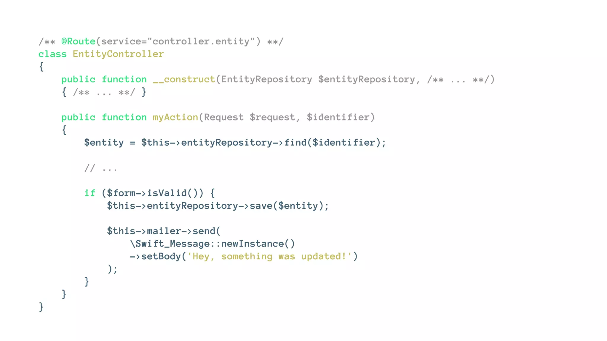/** @Route(service="controller.entity") **/
class EntityController
{
public function __construct(EntityRepository $entityRepository, /** ... **/)
{ /** ... **/ }
public function myAction(Request $request, $identifier)
{
$entity = $this->entityRepository->find($identifier);
// ...
if ($form->isValid()) {
$this->entityRepository->save($entity);
$this->mailer->send(
Swift_Message::newInstance()
->setBody('Hey, something was updated!')
);
}
}
}
 