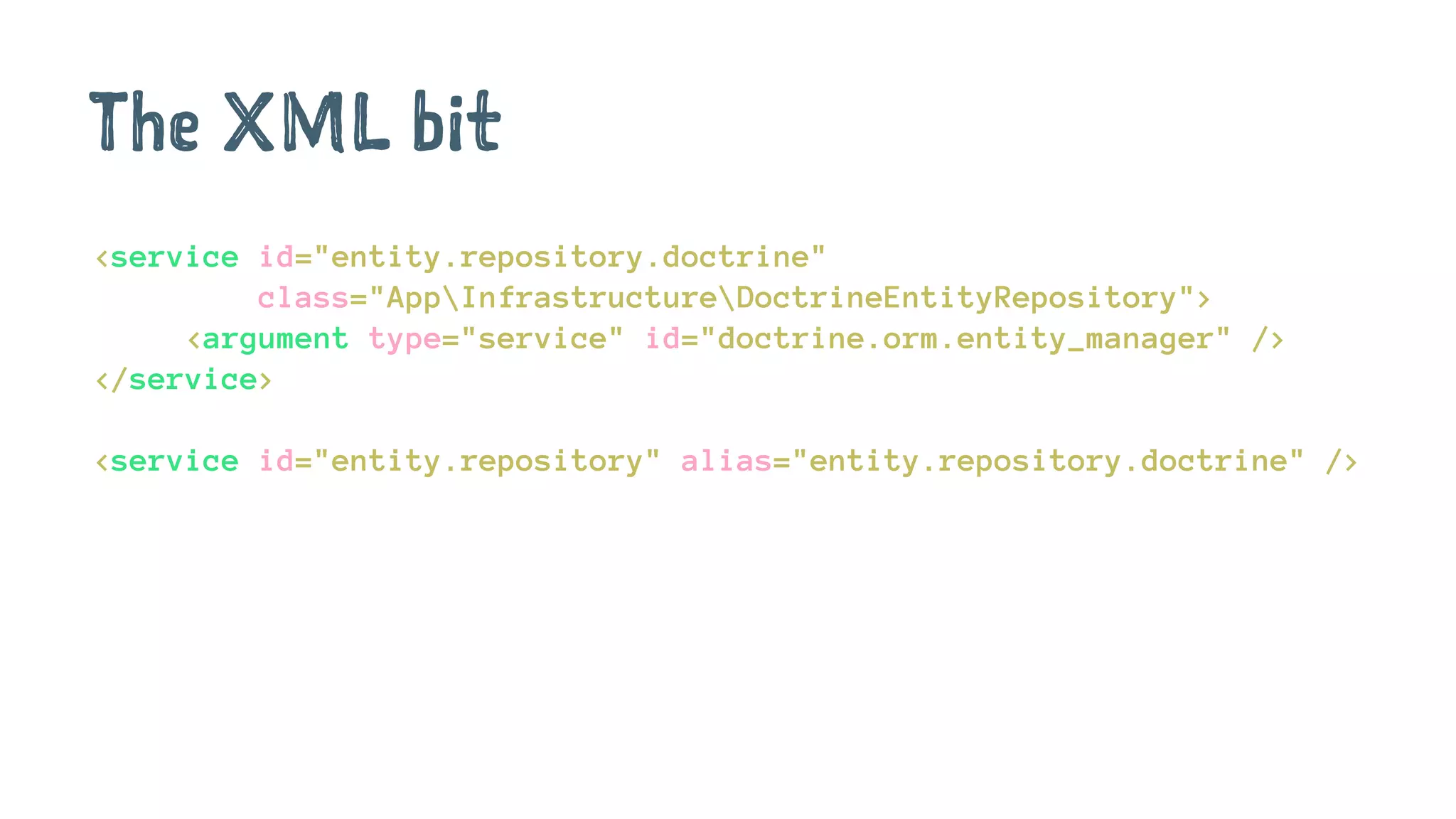 The XML bit
<service id="entity.repository.doctrine"
class="AppInfrastructureDoctrineEntityRepository">
<argument type="service" id="doctrine.orm.entity_manager" />
</service>
<service id="entity.repository" alias="entity.repository.doctrine" />
 