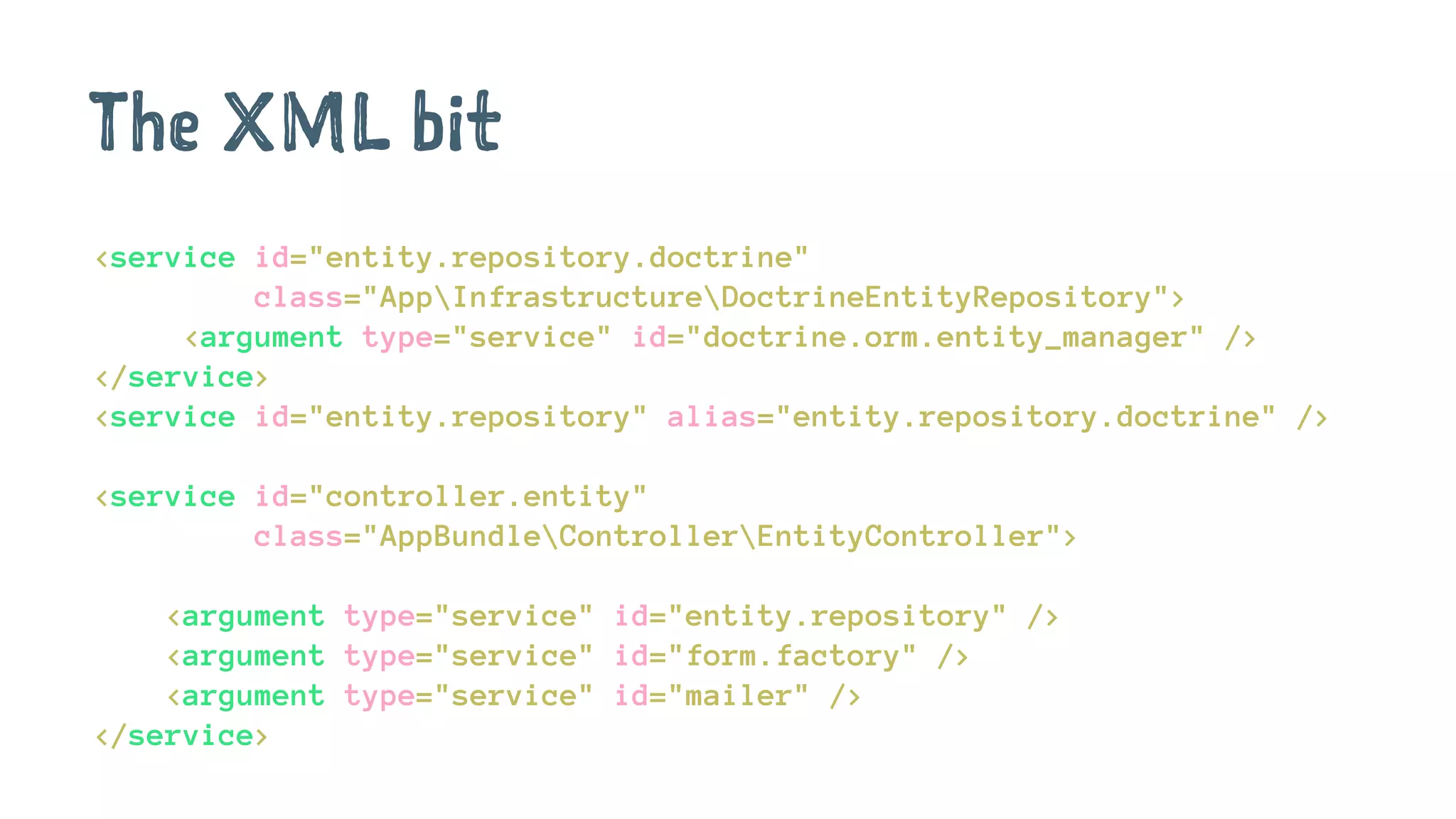 The XML bit
<service id="entity.repository.doctrine"
class="AppInfrastructureDoctrineEntityRepository">
<argument type="service" id="doctrine.orm.entity_manager" />
</service>
<service id="entity.repository" alias="entity.repository.doctrine" />
<service id="controller.entity"
class="AppBundleControllerEntityController">
<argument type="service" id="entity.repository" />
<argument type="service" id="form.factory" />
<argument type="service" id="mailer" />
</service>
 