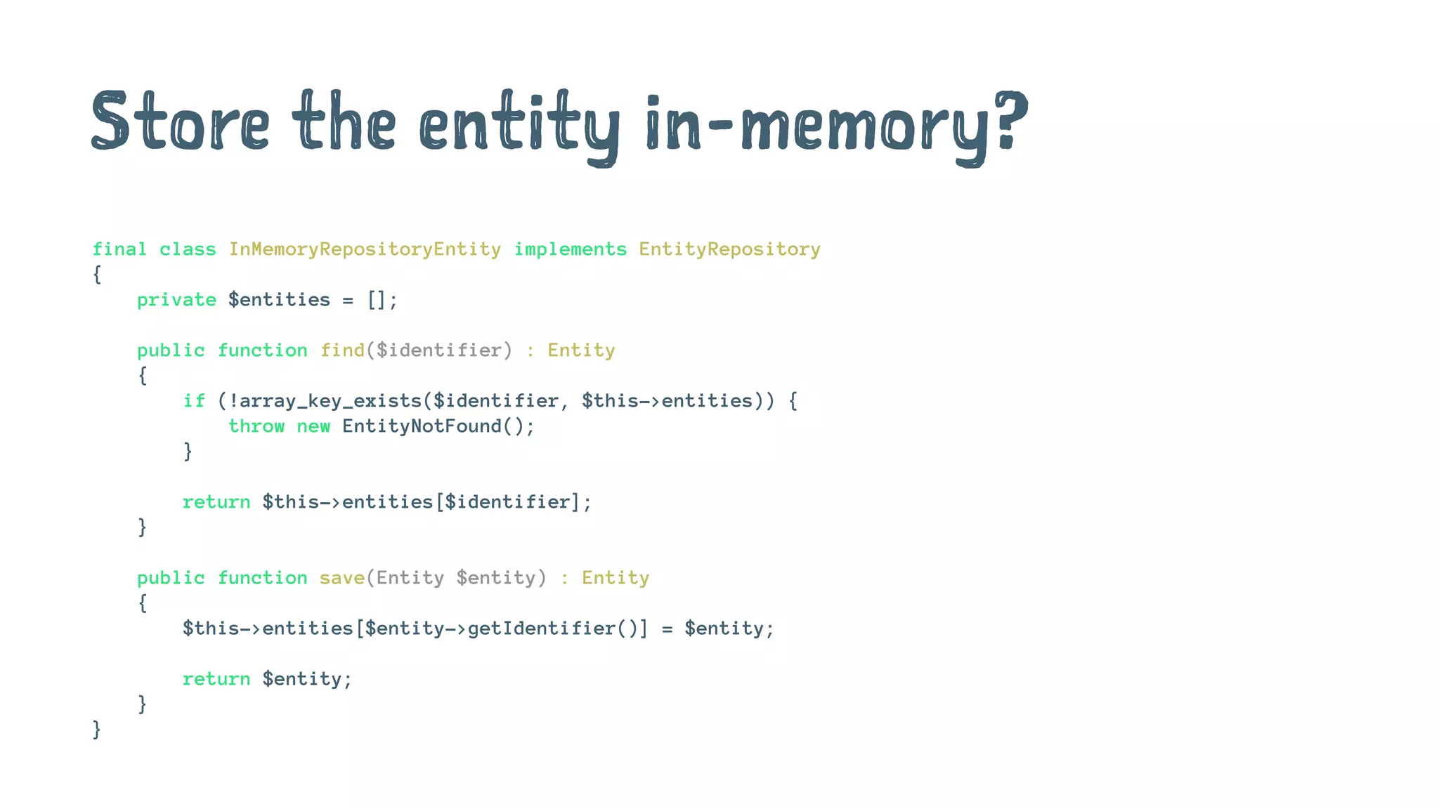 Store the entity in-memory?
final class InMemoryRepositoryEntity implements EntityRepository
{
private $entities = [];
public function find($identifier) : Entity
{
if (!array_key_exists($identifier, $this->entities)) {
throw new EntityNotFound();
}
return $this->entities[$identifier];
}
public function save(Entity $entity) : Entity
{
$this->entities[$entity->getIdentifier()] = $entity;
return $entity;
}
}
 