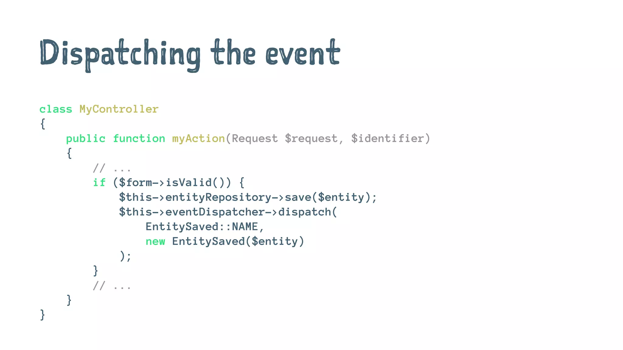 Dispatching the event
class MyController
{
public function myAction(Request $request, $identifier)
{
// ...
if ($form->isValid()) {
$this->entityRepository->save($entity);
$this->eventDispatcher->dispatch(
EntitySaved::NAME,
new EntitySaved($entity)
);
}
// ...
}
}
 
