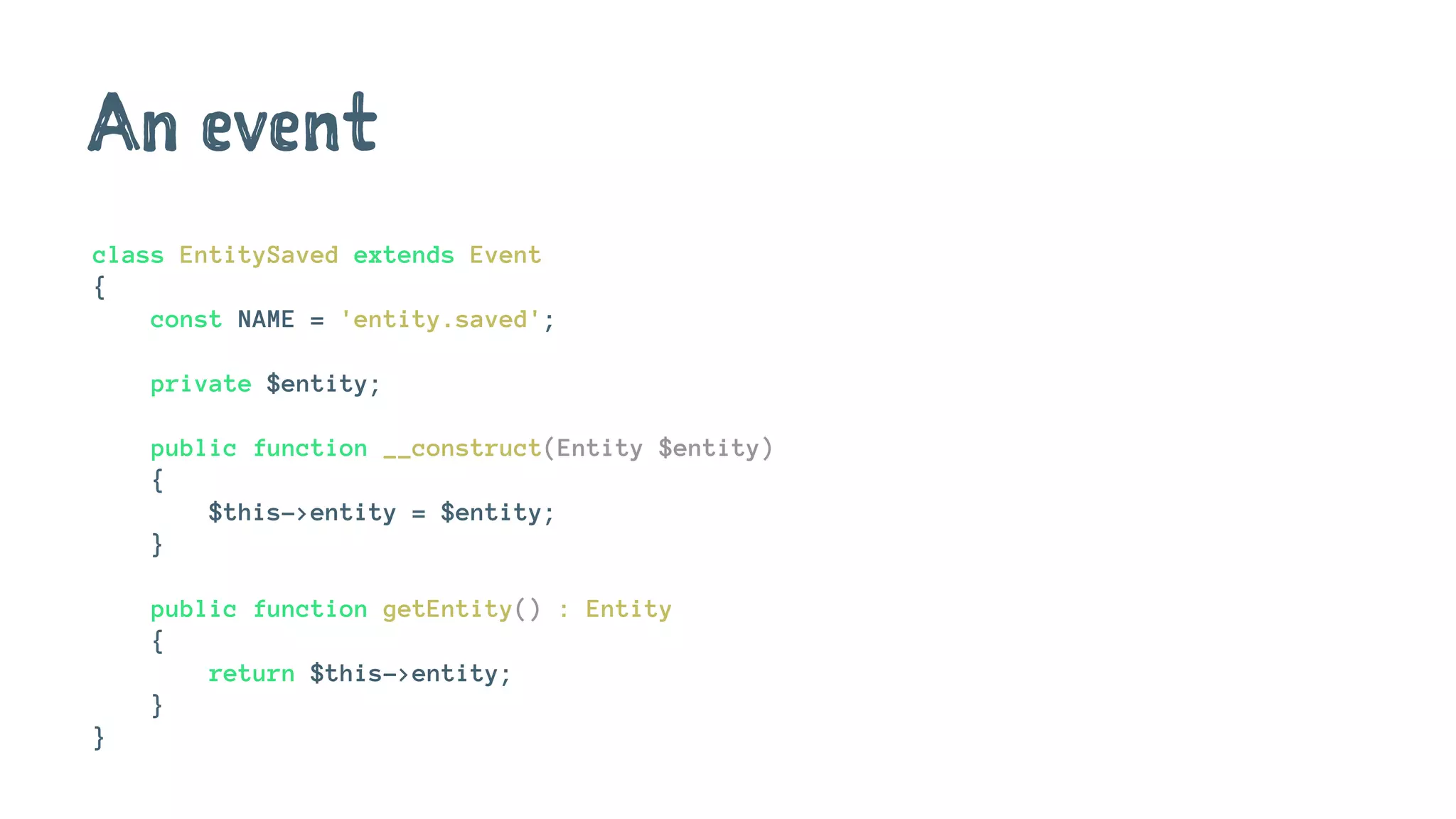 An event
class EntitySaved extends Event
{
const NAME = 'entity.saved';
private $entity;
public function __construct(Entity $entity)
{
$this->entity = $entity;
}
public function getEntity() : Entity
{
return $this->entity;
}
}
 