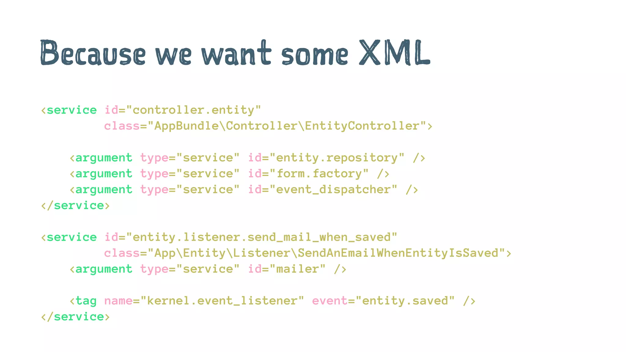 Because we want some XML
<service id="controller.entity"
class="AppBundleControllerEntityController">
<argument type="service" id="entity.repository" />
<argument type="service" id="form.factory" />
<argument type="service" id="event_dispatcher" />
</service>
<service id="entity.listener.send_mail_when_saved"
class="AppEntityListenerSendAnEmailWhenEntityIsSaved">
<argument type="service" id="mailer" />
<tag name="kernel.event_listener" event="entity.saved" />
</service>
 