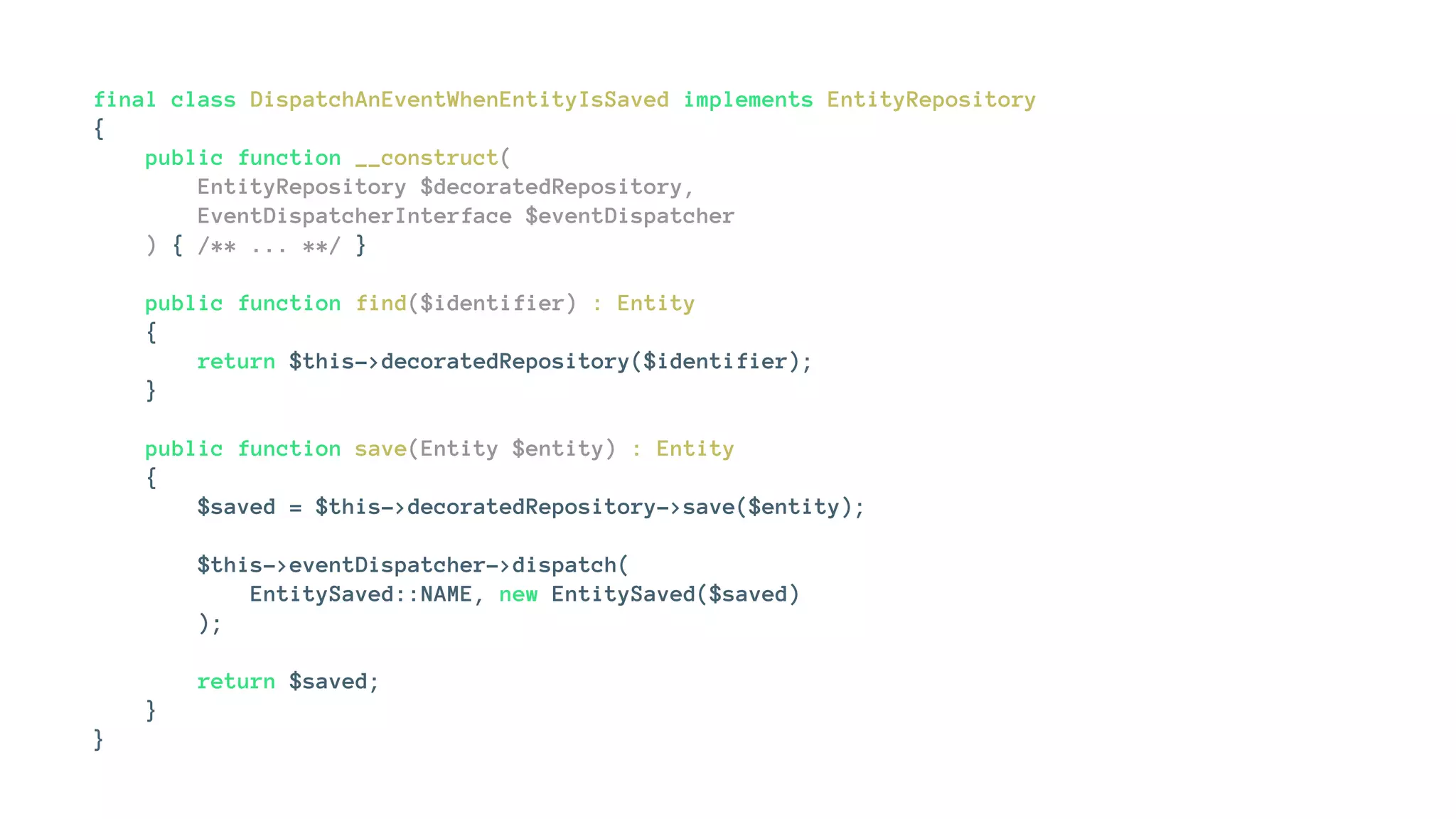 final class DispatchAnEventWhenEntityIsSaved implements EntityRepository
{
public function __construct(
EntityRepository $decoratedRepository,
EventDispatcherInterface $eventDispatcher
) { /** ... **/ }
public function find($identifier) : Entity
{
return $this->decoratedRepository($identifier);
}
public function save(Entity $entity) : Entity
{
$saved = $this->decoratedRepository->save($entity);
$this->eventDispatcher->dispatch(
EntitySaved::NAME, new EntitySaved($saved)
);
return $saved;
}
}
 