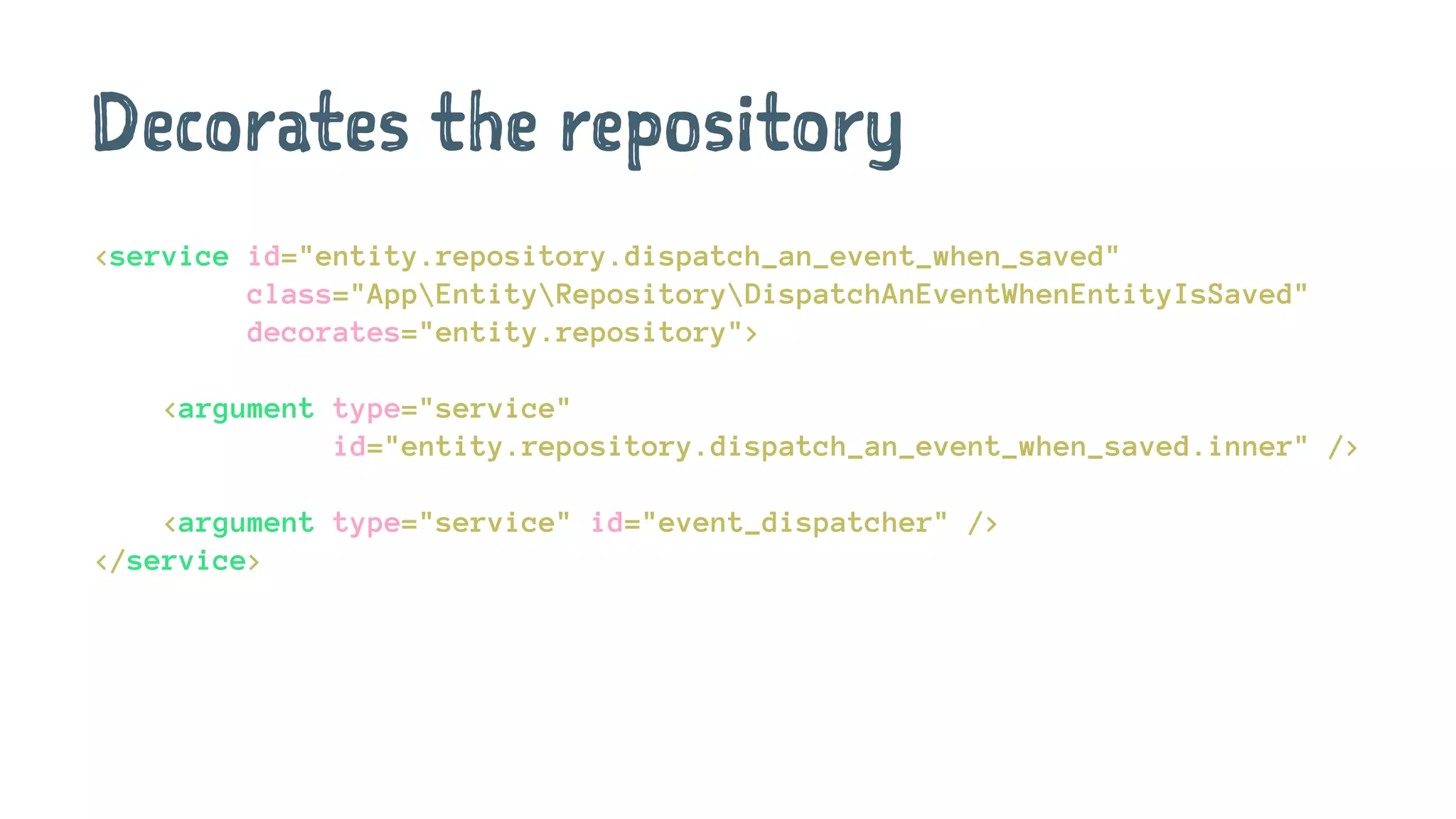 Decorates the repository
<service id="entity.repository.dispatch_an_event_when_saved"
class="AppEntityRepositoryDispatchAnEventWhenEntityIsSaved"
decorates="entity.repository">
<argument type="service"
id="entity.repository.dispatch_an_event_when_saved.inner" />
<argument type="service" id="event_dispatcher" />
</service>
 