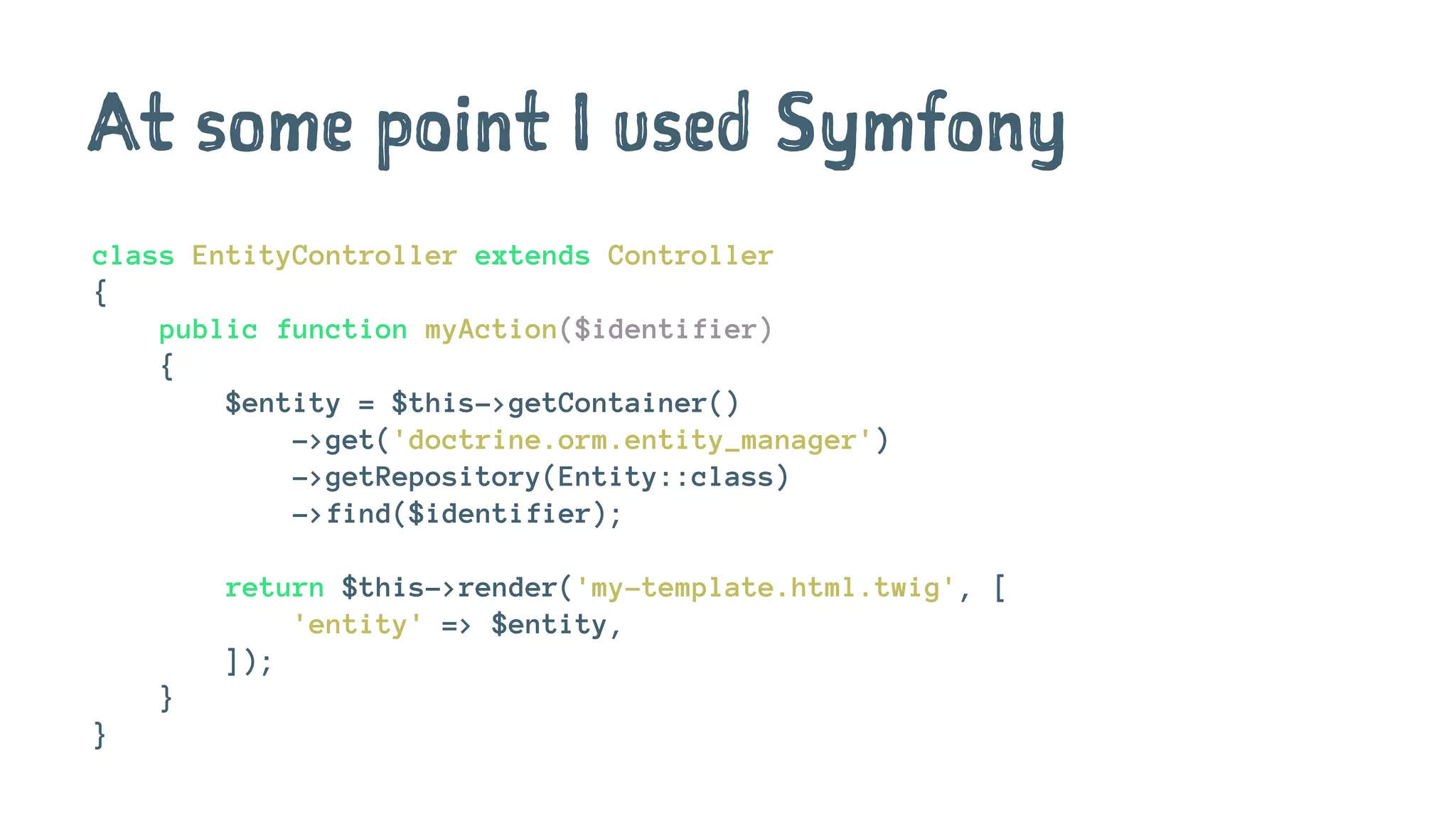 At some point I used Symfony
class EntityController extends Controller
{
public function myAction($identifier)
{
$entity = $this->getContainer()
->get('doctrine.orm.entity_manager')
->getRepository(Entity::class)
->find($identifier);
return $this->render('my-template.html.twig', [
'entity' => $entity,
]);
}
}
 