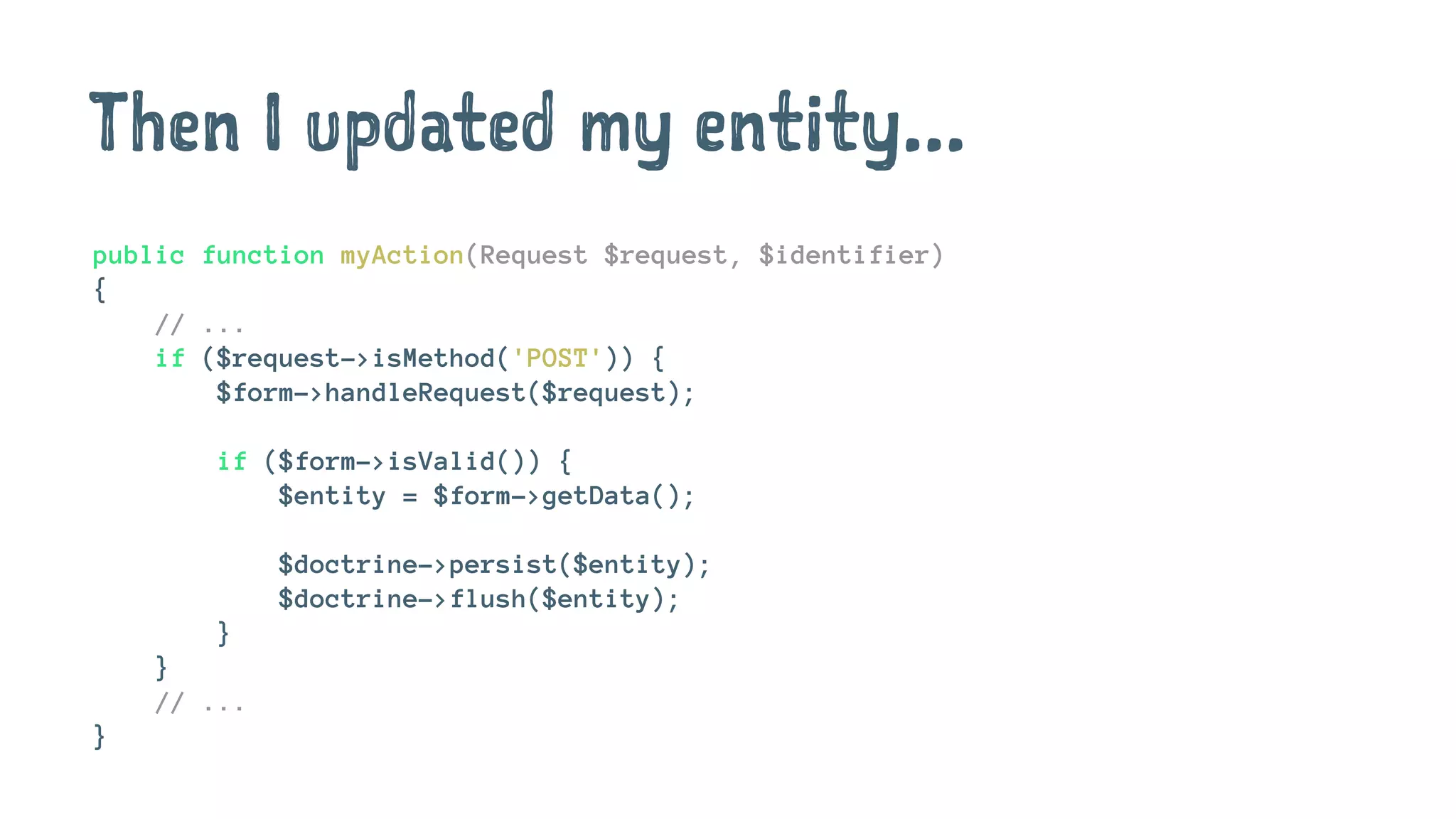 Then I updated my entity...
public function myAction(Request $request, $identifier)
{
// ...
if ($request->isMethod('POST')) {
$form->handleRequest($request);
if ($form->isValid()) {
$entity = $form->getData();
$doctrine->persist($entity);
$doctrine->flush($entity);
}
}
// ...
}
 