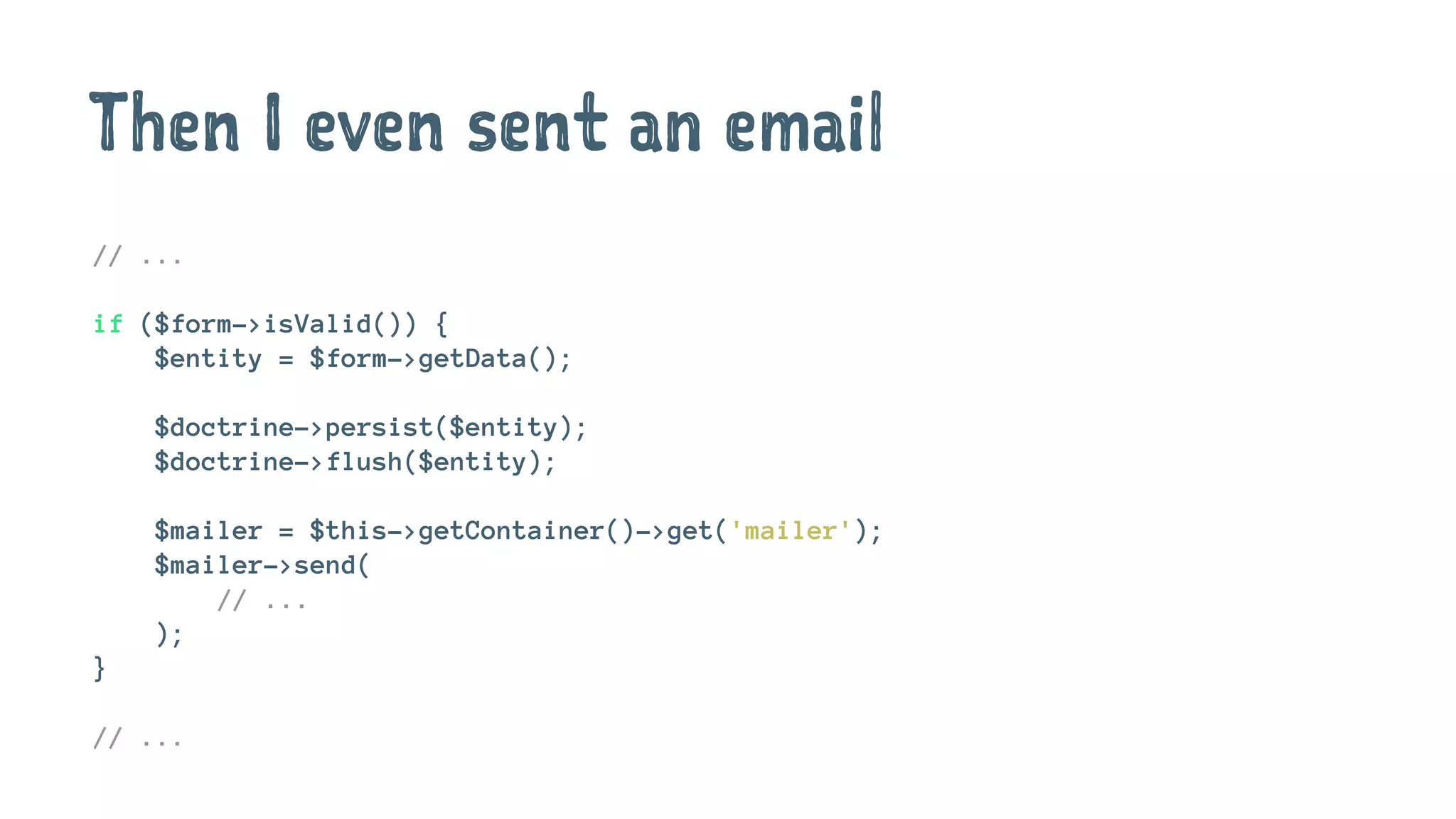 Then I even sent an email
// ...
if ($form->isValid()) {
$entity = $form->getData();
$doctrine->persist($entity);
$doctrine->flush($entity);
$mailer = $this->getContainer()->get('mailer');
$mailer->send(
// ...
);
}
// ...
 