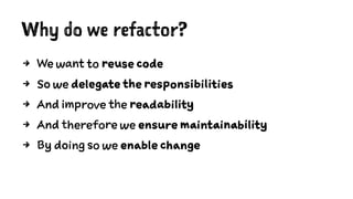 Why do we refactor?
4 We want to reuse code
4 So we delegate the responsibilities
4 And improve the readability
4 And therefore we ensure maintainability
4 By doing so we enable change
 