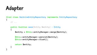 Adapter
final class DoctrineEntityRepository implements EntityRepository
{
// ...
public function save(Entity $entity) : Entity
{
$entity = $this->entityManager->merge($entity);
$this->entityManager->persist($entity);
$this->entityManager->flush();
return $entity;
}
}
 