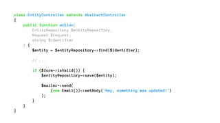 class EntityController extends AbstractController
{
public function action(
EntityRepository $entityRepository,
Request $request,
string $identifier
) {
$entity = $entityRepository->find($identifier);
// ...
if ($form->isValid()) {
$entityRepository->save($entity);
$mailer->send(
(new Email())->setBody('Hey, something was updated!')
);
}
}
}
 