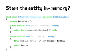 Store the entity in-memory?
final class InMemoryEntityRepository implements EntityRepository
{
private $entities = [];
public function find(string $identifier) : ?Entity
{
return $this->entities[$identifier] ?? null;
}
public function save(Entity $entity) : Entity
{
$this->entities[$entity->getIdentifier()] = $entity;
return $entity;
}
}
 