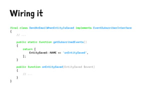 Wiring it
final class SendAnEmailWhenEntityIsSaved implements EventSubscriberInterface
{
// ...
public static function getSubscribedEvents()
{
return [
EntitySaved::NAME => 'onEntitySaved',
];
}
public function onEntitySaved(EntitySaved $event)
{
// ...
}
}
 