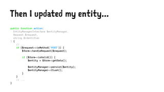 Then I updated my entity...
public function action(
EntityManagerInterface $entityManager,
Request $request,
string $identifier
) {
// ...
if ($request->isMethod('POST')) {
$form->handleRequest($request);
if ($form->isValid()) {
$entity = $form->getData();
$entityManager->persist($entity);
$entityManager->flush();
}
}
// ...
}
 