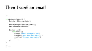 Then I sent an email
// ...
if ($form->isValid()) {
$entity = $form->getData();
$entityManager->persist($entity);
$entityManager->flush();
$mailer->send(
(new Email())
->setTo('samuel.roze@gmail.com')
->setBody('Very long text here...')
->setFrom('My super application')
// ...
);
}
// ...
 