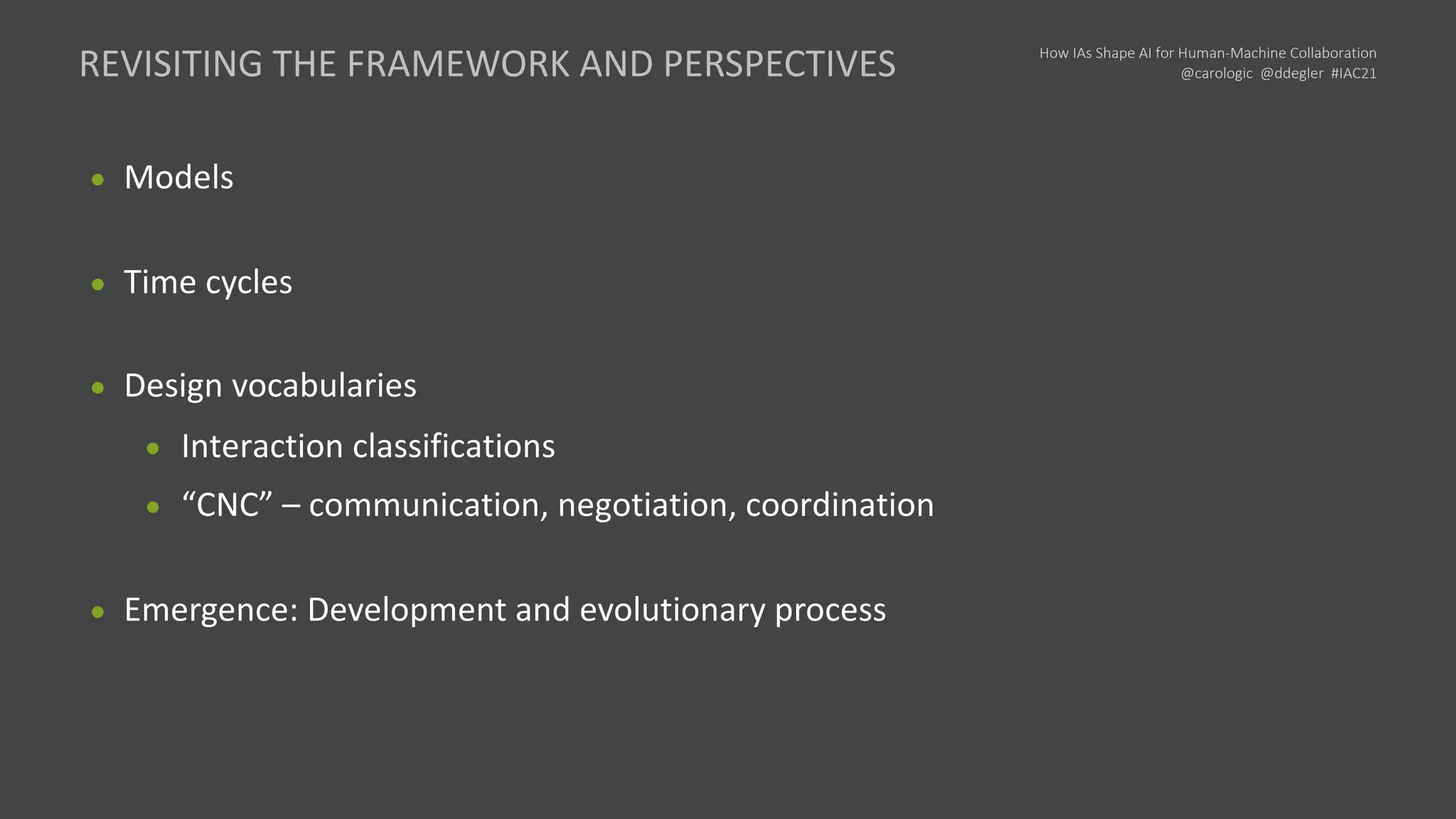 How IAs Shape AI for Human-Machine Collaboration
@carologic @ddegler #IAC21
● Models
● Time cycles
● Design vocabularies
● Interaction classifications
● “CNC” – communication, negotiation, coordination
● Emergence: Development and evolutionary process
REVISITING THE FRAMEWORK AND PERSPECTIVES
 
