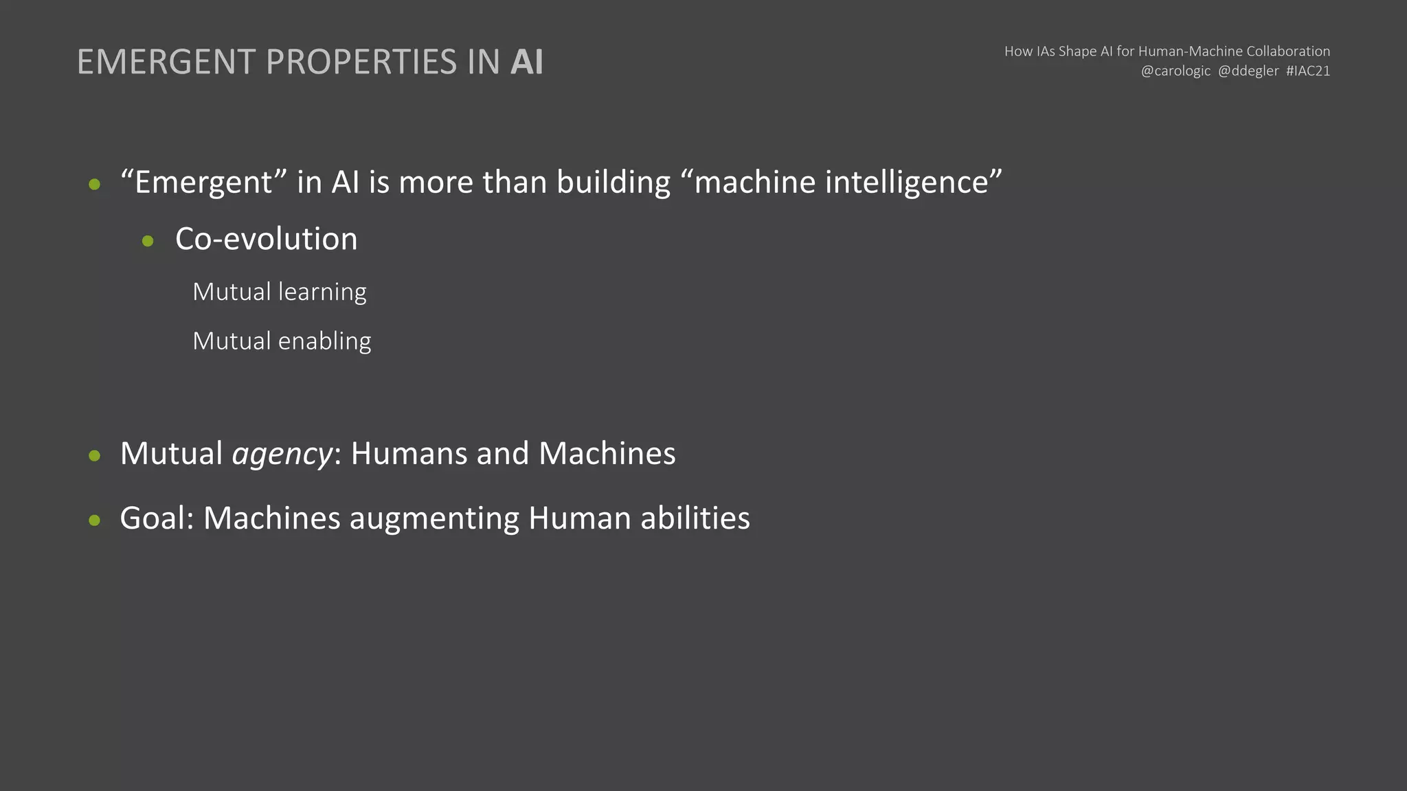 How IAs Shape AI for Human-Machine Collaboration
@carologic @ddegler #IAC21
● “Emergent” in AI is more than building “machine intelligence”
● Co-evolution
Mutual learning
Mutual enabling
● Mutual agency: Humans and Machines
● Goal: Machines augmenting Human abilities
EMERGENT PROPERTIES IN AI
 