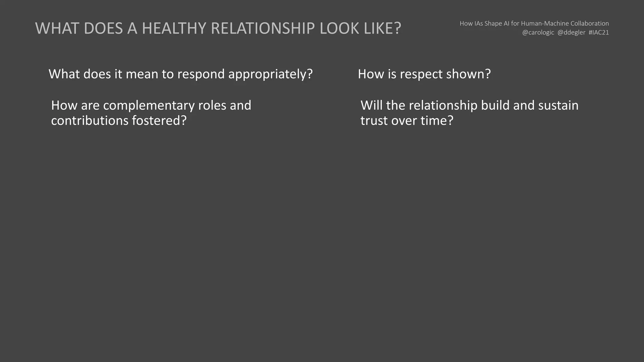 How IAs Shape AI for Human-Machine Collaboration
@carologic @ddegler #IAC21
What does it mean to respond appropriately?
How are complementary roles and
contributions fostered?
How is respect shown?
Will the relationship build and sustain
trust over time?
WHAT DOES A HEALTHY RELATIONSHIP LOOK LIKE?
 