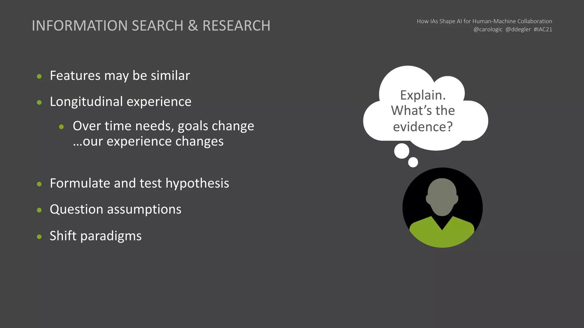 How IAs Shape AI for Human-Machine Collaboration
@carologic @ddegler #IAC21
● Features may be similar
● Longitudinal experience
● Over time needs, goals change
…our experience changes
● Formulate and test hypothesis
● Question assumptions
● Shift paradigms
I need to
explore and
collect value
INFORMATION SEARCH & RESEARCH
Wait… I know
that now.
Next, I need…
We can
work through
that idea
Explain.
What’s the
evidence?
 