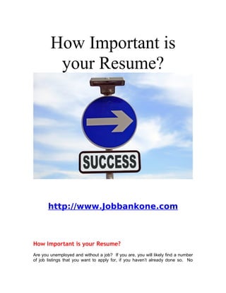 How Important is
         your Resume?




       http://www.Jobbankone.com



How Important is your Resume?
Are you unemployed and without a job? If you are, you will likely find a number
of job listings that you want to apply for, if you haven’t already done so. No
 