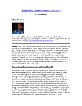 How Indian Tech Companies Can Benefit From Web 2.0

                                    by Anirban Dutta


About the author




Anirban Dutta, PMP is a sales leader for IBM Software Group in Dallas. He is
responsible for evangelizing and selling IBM Rational’s solutions for governance. He can
be reached via his blog at http://dutta-thoughts.spaces.msn.com/


Abstract: Ask a few techies in your company about the latest industry buzzword and I bet
you will hear the name web 2.0. Now if you ask them what it means, you will get about
three different answers. Some define web 2.0 by site names such as 9rules, Infinity Box,
Flickr and Drunkdial - all of which sound more like college bands playing gigs at frat
parties rather than serious business enablers. Others categorize web 2.0 based on
functional groupings like wikis, mashups or blogs . Some may even choose to go
underneath the hood and call it by programming language sounding terms like RSS or
AJAX. Behind all the hype, lies the possible future of web. The purpose of this article is to
provide a brief overview of web 2.0 and explore how Indian companies can use it as a
strategic advantage in today’s flat world.

Why Indian Tech Companies Need To Understand Web 2.0

Traditionally a lot of the bigger American and European companies had tremendous
success when they outsourced back office operations to India. The outsourced model
helped those large outsourced accounts keep their customer pricing competitive
compared to their small and medium business (SMB) competitors because of low IT
costs. Now a lot of the SMB’s from all over the world are turning to outsourcing. This
new wave of smaller companies outsourcing operations have made lower IT costs the de
facto standard and not necessarily a strategic advantage. With lower costs already in
place, many customers are looking for other differentiators to outdo their competitors.
This new phenomenon has created more pressure to Indian outsourced vendors to deliver
services or products better, faster, cheaper while putting a lot of emphasis on innovation
in delivery. In this new demanding environment, Indian tech companies are looking for
creative ways to deliver services to their customers while adding value and keeping the
costs down. One such way would be to leverage different components of web 2.0. Before
I dive into those components, here is a refresher on what web 2.0 is all about.