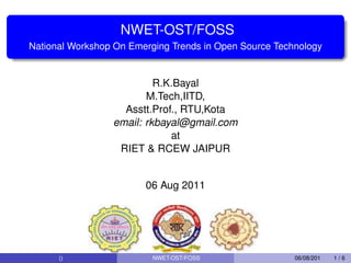 NWET-OST/FOSS
National Workshop On Emerging Trends in Open Source Technology


                          R.K.Bayal
                        M.Tech,IITD,
                   Asstt.Prof., RTU,Kota
                 email: rkbayal@gmail.com
                             at
                  RIET & RCEW JAIPUR


                        06 Aug 2011




      ()                  NWET-OST/FOSS                 06/08/201   1/6
 