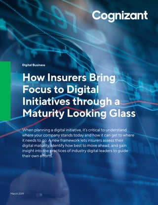 Digital Business
How Insurers Bring
Focus to Digital
Initiatives through a
Maturity Looking Glass
When planning a digital initiative, it’s critical to understand
where your company stands today and how it can get to where
it needs to go. A new framework lets insurers assess their
digital maturity, identify how best to move ahead, and gain
insight into the practices of industry digital leaders to guide
their own efforts.
March 2019
 